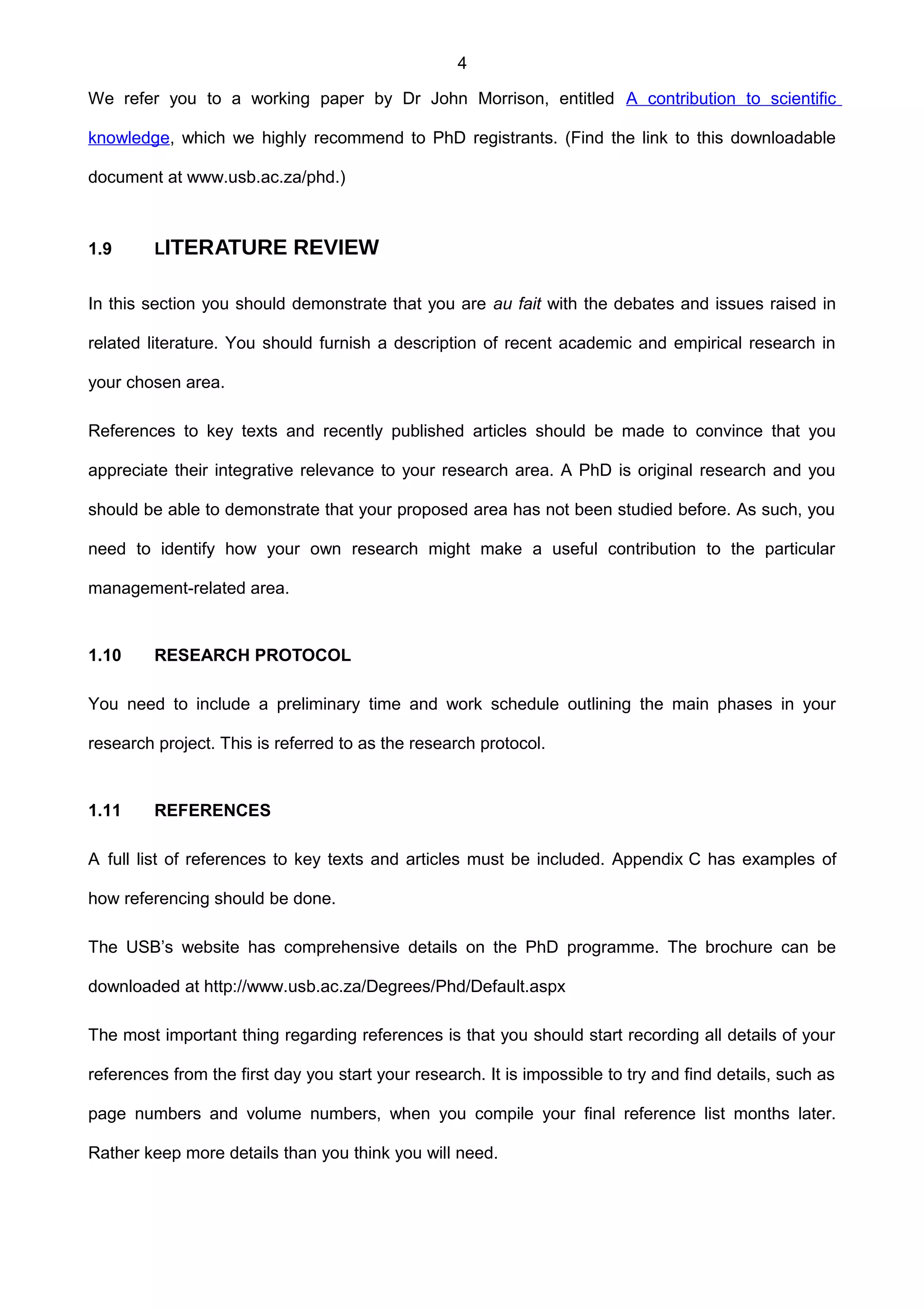 4
We refer you to a working paper by Dr John Morrison, entitled A contribution to scientific
knowledge, which we highly recommend to PhD registrants. (Find the link to this downloadable
document at www.usb.ac.za/phd.)
1.9 LITERATURE REVIEW
In this section you should demonstrate that you are au fait with the debates and issues raised in
related literature. You should furnish a description of recent academic and empirical research in
your chosen area.
References to key texts and recently published articles should be made to convince that you
appreciate their integrative relevance to your research area. A PhD is original research and you
should be able to demonstrate that your proposed area has not been studied before. As such, you
need to identify how your own research might make a useful contribution to the particular
management-related area.
1.10 RESEARCH PROTOCOL
You need to include a preliminary time and work schedule outlining the main phases in your
research project. This is referred to as the research protocol.
1.11 REFERENCES
A full list of references to key texts and articles must be included. Appendix C has examples of
how referencing should be done.
The USB’s website has comprehensive details on the PhD programme. The brochure can be
downloaded at http://www.usb.ac.za/Degrees/Phd/Default.aspx
The most important thing regarding references is that you should start recording all details of your
references from the first day you start your research. It is impossible to try and find details, such as
page numbers and volume numbers, when you compile your final reference list months later.
Rather keep more details than you think you will need.
 