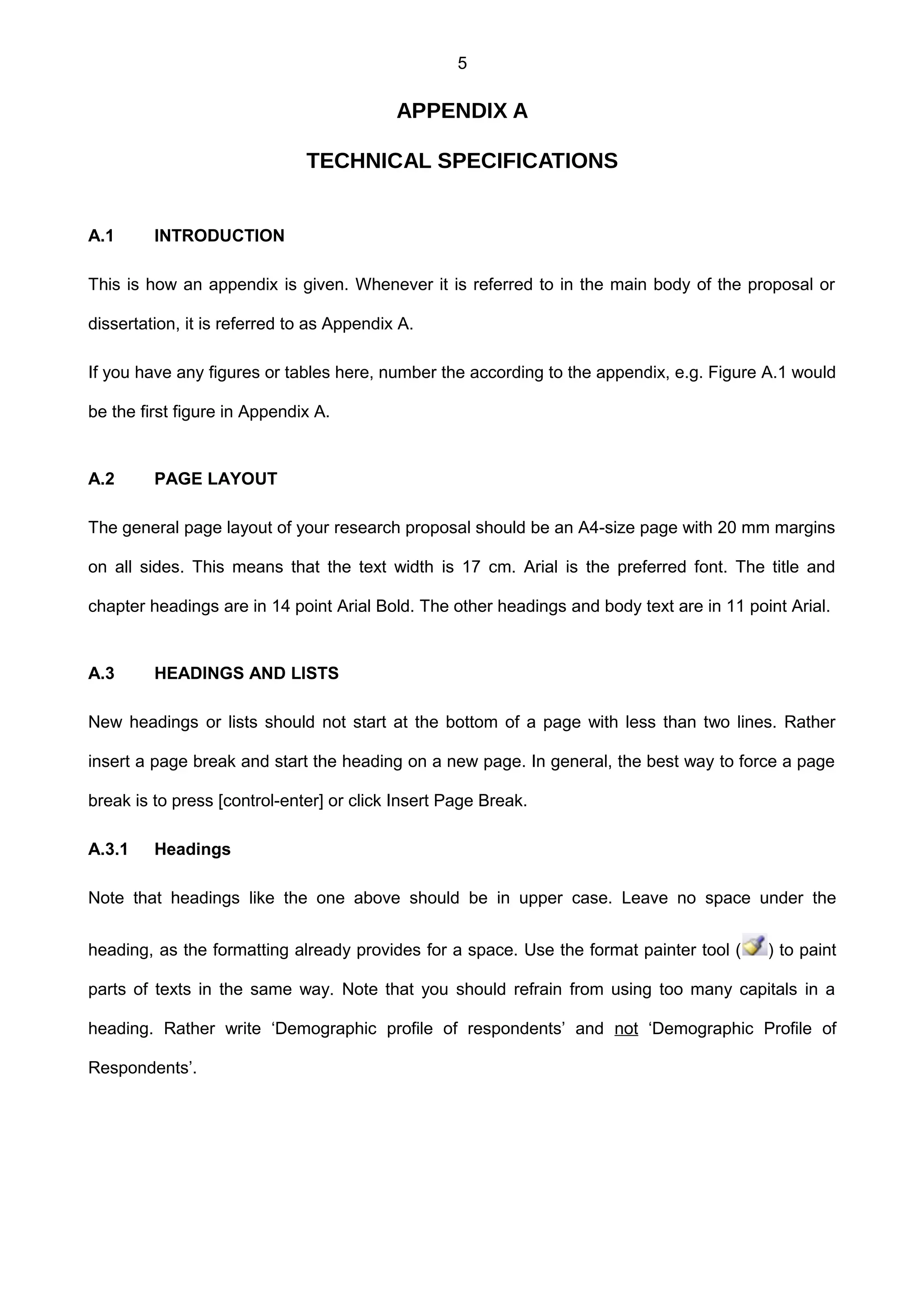 5
APPENDIX A
TECHNICAL SPECIFICATIONS
A.1 INTRODUCTION
This is how an appendix is given. Whenever it is referred to in the main body of the proposal or
dissertation, it is referred to as Appendix A.
If you have any figures or tables here, number the according to the appendix, e.g. Figure A.1 would
be the first figure in Appendix A.
A.2 PAGE LAYOUT
The general page layout of your research proposal should be an A4-size page with 20 mm margins
on all sides. This means that the text width is 17 cm. Arial is the preferred font. The title and
chapter headings are in 14 point Arial Bold. The other headings and body text are in 11 point Arial.
A.3 HEADINGS AND LISTS
New headings or lists should not start at the bottom of a page with less than two lines. Rather
insert a page break and start the heading on a new page. In general, the best way to force a page
break is to press [control-enter] or click Insert Page Break.
A.3.1 Headings
Note that headings like the one above should be in upper case. Leave no space under the
heading, as the formatting already provides for a space. Use the format painter tool ( ) to paint
parts of texts in the same way. Note that you should refrain from using too many capitals in a
heading. Rather write ‘Demographic profile of respondents’ and not ‘Demographic Profile of
Respondents’.
 