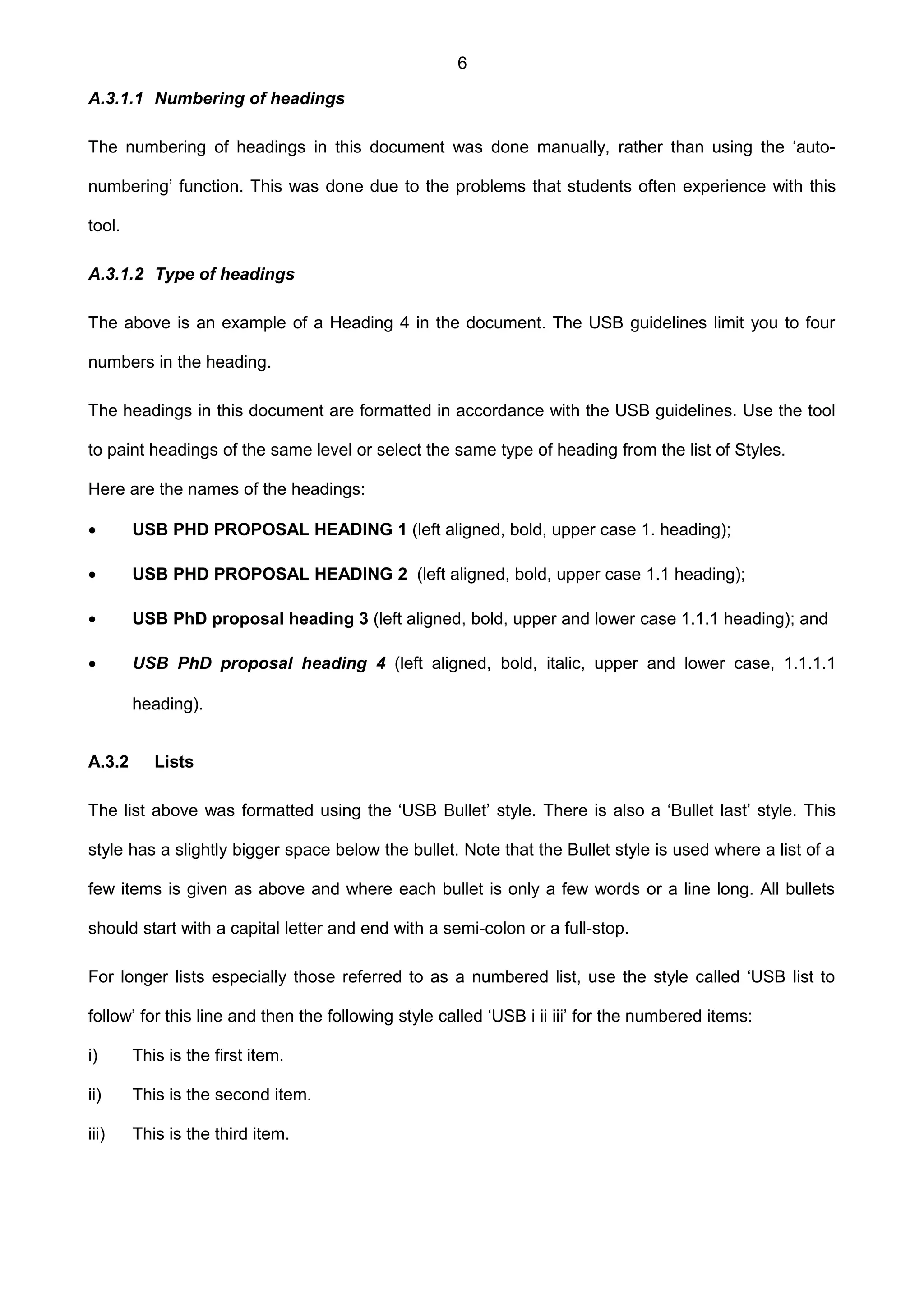 6
A.3.1.1 Numbering of headings
The numbering of headings in this document was done manually, rather than using the ‘auto-
numbering’ function. This was done due to the problems that students often experience with this
tool.
A.3.1.2 Type of headings
The above is an example of a Heading 4 in the document. The USB guidelines limit you to four
numbers in the heading.
The headings in this document are formatted in accordance with the USB guidelines. Use the tool
to paint headings of the same level or select the same type of heading from the list of Styles.
Here are the names of the headings:
• USB PHD PROPOSAL HEADING 1 (left aligned, bold, upper case 1. heading);
• USB PHD PROPOSAL HEADING 2 (left aligned, bold, upper case 1.1 heading);
• USB PhD proposal heading 3 (left aligned, bold, upper and lower case 1.1.1 heading); and
• USB PhD proposal heading 4 (left aligned, bold, italic, upper and lower case, 1.1.1.1
heading).
A.3.2 Lists
The list above was formatted using the ‘USB Bullet’ style. There is also a ‘Bullet last’ style. This
style has a slightly bigger space below the bullet. Note that the Bullet style is used where a list of a
few items is given as above and where each bullet is only a few words or a line long. All bullets
should start with a capital letter and end with a semi-colon or a full-stop.
For longer lists especially those referred to as a numbered list, use the style called ‘USB list to
follow’ for this line and then the following style called ‘USB i ii iii’ for the numbered items:
i) This is the first item.
ii) This is the second item.
iii) This is the third item.
 