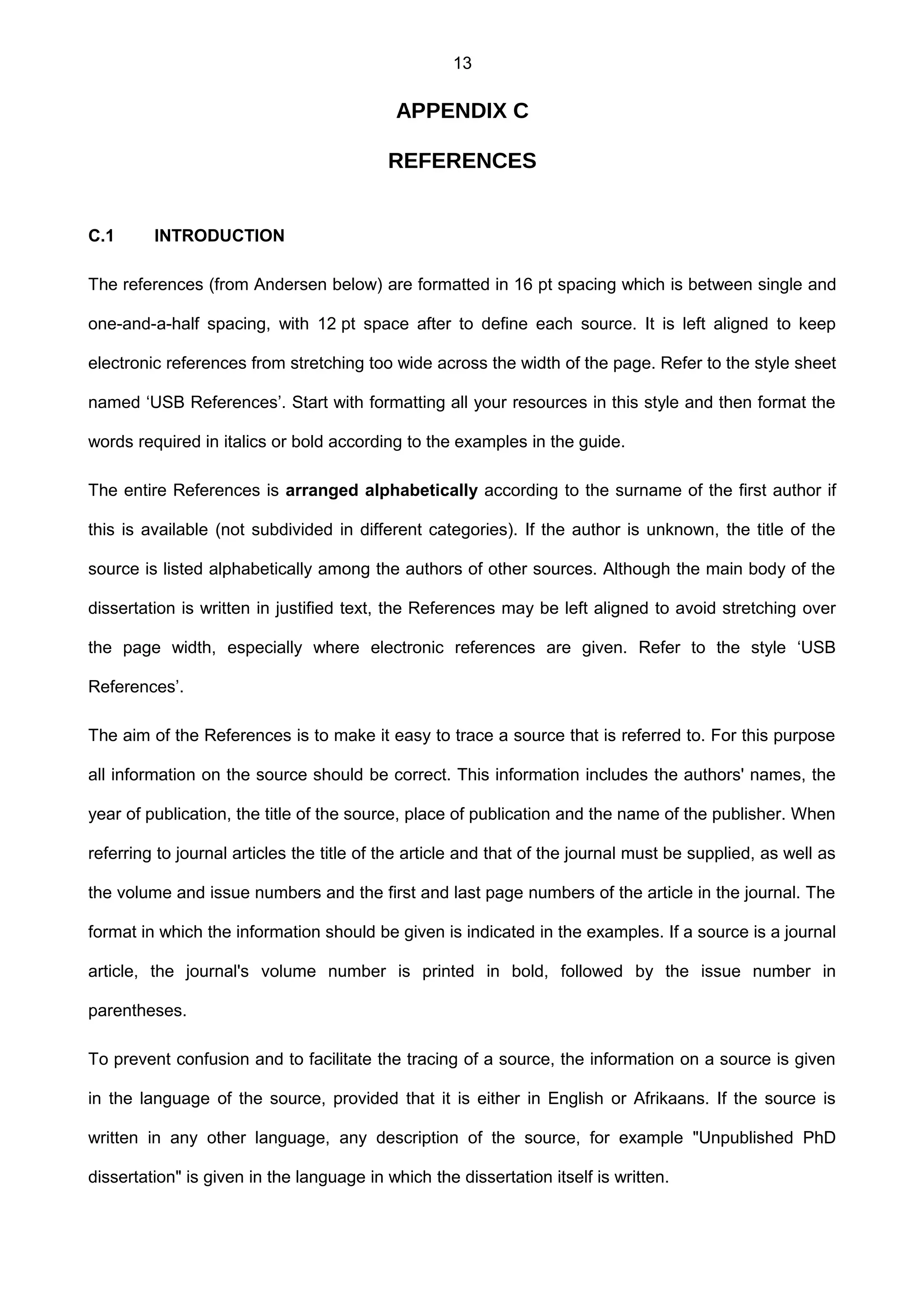 13
APPENDIX C
REFERENCES
C.1 INTRODUCTION
The references (from Andersen below) are formatted in 16 pt spacing which is between single and
one-and-a-half spacing, with 12 pt space after to define each source. It is left aligned to keep
electronic references from stretching too wide across the width of the page. Refer to the style sheet
named ‘USB References’. Start with formatting all your resources in this style and then format the
words required in italics or bold according to the examples in the guide.
The entire References is arranged alphabetically according to the surname of the first author if
this is available (not subdivided in different categories). If the author is unknown, the title of the
source is listed alphabetically among the authors of other sources. Although the main body of the
dissertation is written in justified text, the References may be left aligned to avoid stretching over
the page width, especially where electronic references are given. Refer to the style ‘USB
References’.
The aim of the References is to make it easy to trace a source that is referred to. For this purpose
all information on the source should be correct. This information includes the authors' names, the
year of publication, the title of the source, place of publication and the name of the publisher. When
referring to journal articles the title of the article and that of the journal must be supplied, as well as
the volume and issue numbers and the first and last page numbers of the article in the journal. The
format in which the information should be given is indicated in the examples. If a source is a journal
article, the journal's volume number is printed in bold, followed by the issue number in
parentheses.
To prevent confusion and to facilitate the tracing of a source, the information on a source is given
in the language of the source, provided that it is either in English or Afrikaans. If the source is
written in any other language, any description of the source, for example "Unpublished PhD
dissertation" is given in the language in which the dissertation itself is written.
 