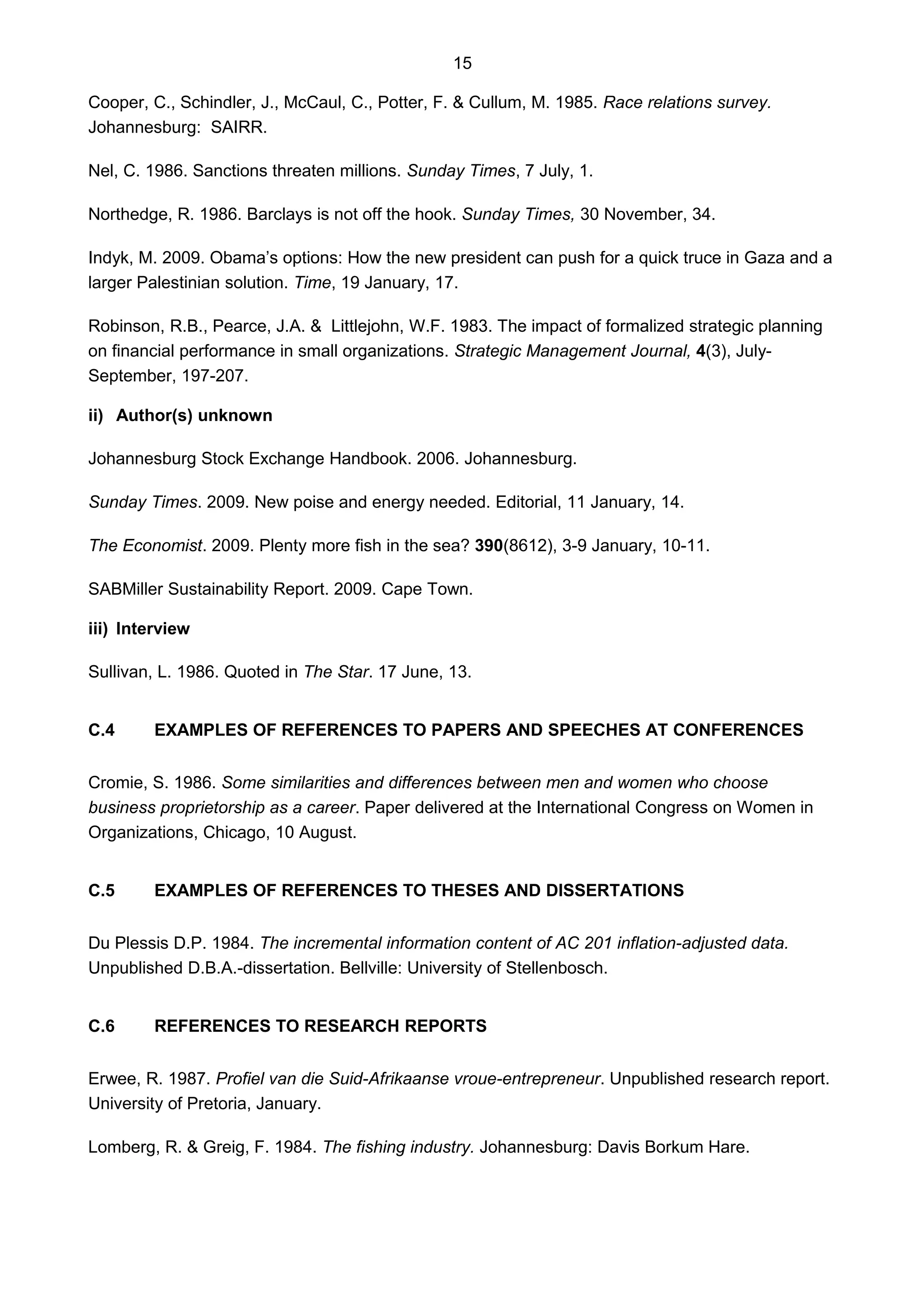 15
Cooper, C., Schindler, J., McCaul, C., Potter, F. & Cullum, M. 1985. Race relations survey.
Johannesburg: SAIRR.
Nel, C. 1986. Sanctions threaten millions. Sunday Times, 7 July, 1.
Northedge, R. 1986. Barclays is not off the hook. Sunday Times, 30 November, 34.
Indyk, M. 2009. Obama’s options: How the new president can push for a quick truce in Gaza and a
larger Palestinian solution. Time, 19 January, 17.
Robinson, R.B., Pearce, J.A. & Littlejohn, W.F. 1983. The impact of formalized strategic planning
on financial performance in small organizations. Strategic Management Journal, 4(3), July-
September, 197-207.
ii) Author(s) unknown
Johannesburg Stock Exchange Handbook. 2006. Johannesburg.
Sunday Times. 2009. New poise and energy needed. Editorial, 11 January, 14.
The Economist. 2009. Plenty more fish in the sea? 390(8612), 3-9 January, 10-11.
SABMiller Sustainability Report. 2009. Cape Town.
iii) Interview
Sullivan, L. 1986. Quoted in The Star. 17 June, 13.
C.4 EXAMPLES OF REFERENCES TO PAPERS AND SPEECHES AT CONFERENCES
Cromie, S. 1986. Some similarities and differences between men and women who choose
business proprietorship as a career. Paper delivered at the International Congress on Women in
Organizations, Chicago, 10 August.
C.5 EXAMPLES OF REFERENCES TO THESES AND DISSERTATIONS
Du Plessis D.P. 1984. The incremental information content of AC 201 inflation-adjusted data.
Unpublished D.B.A.-dissertation. Bellville: University of Stellenbosch.
C.6 REFERENCES TO RESEARCH REPORTS
Erwee, R. 1987. Profiel van die Suid-Afrikaanse vroue-entrepreneur. Unpublished research report.
University of Pretoria, January.
Lomberg, R. & Greig, F. 1984. The fishing industry. Johannesburg: Davis Borkum Hare.
 