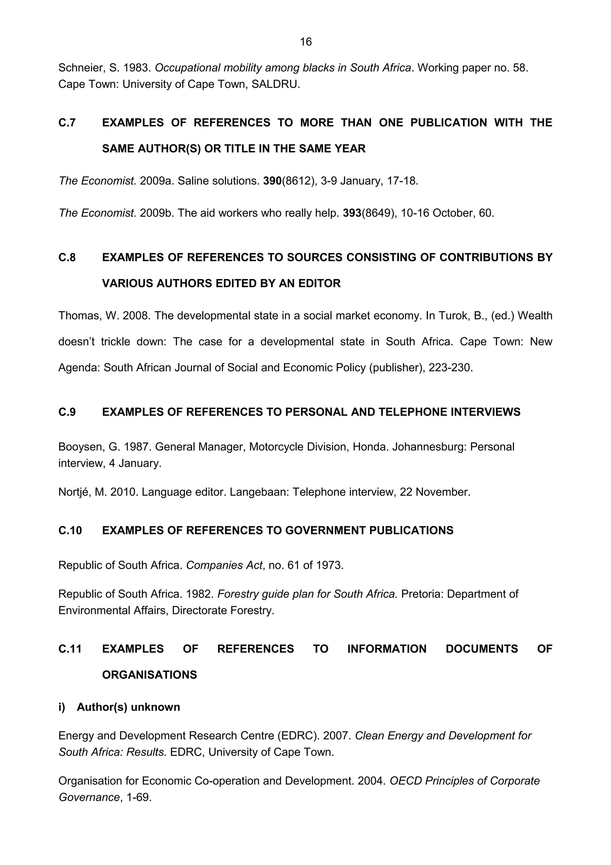 16
Schneier, S. 1983. Occupational mobility among blacks in South Africa. Working paper no. 58.
Cape Town: University of Cape Town, SALDRU.
C.7 EXAMPLES OF REFERENCES TO MORE THAN ONE PUBLICATION WITH THE
SAME AUTHOR(S) OR TITLE IN THE SAME YEAR
The Economist. 2009a. Saline solutions. 390(8612), 3-9 January, 17-18.
The Economist. 2009b. The aid workers who really help. 393(8649), 10-16 October, 60.
C.8 EXAMPLES OF REFERENCES TO SOURCES CONSISTING OF CONTRIBUTIONS BY
VARIOUS AUTHORS EDITED BY AN EDITOR
Thomas, W. 2008. The developmental state in a social market economy. In Turok, B., (ed.) Wealth
doesn’t trickle down: The case for a developmental state in South Africa. Cape Town: New
Agenda: South African Journal of Social and Economic Policy (publisher), 223-230.
C.9 EXAMPLES OF REFERENCES TO PERSONAL AND TELEPHONE INTERVIEWS
Booysen, G. 1987. General Manager, Motorcycle Division, Honda. Johannesburg: Personal
interview, 4 January.
Nortjé, M. 2010. Language editor. Langebaan: Telephone interview, 22 November.
C.10 EXAMPLES OF REFERENCES TO GOVERNMENT PUBLICATIONS
Republic of South Africa. Companies Act, no. 61 of 1973.
Republic of South Africa. 1982. Forestry guide plan for South Africa. Pretoria: Department of
Environmental Affairs, Directorate Forestry.
C.11 EXAMPLES OF REFERENCES TO INFORMATION DOCUMENTS OF
ORGANISATIONS
i) Author(s) unknown
Energy and Development Research Centre (EDRC). 2007. Clean Energy and Development for
South Africa: Results. EDRC, University of Cape Town.
Organisation for Economic Co-operation and Development. 2004. OECD Principles of Corporate
Governance, 1-69.
 