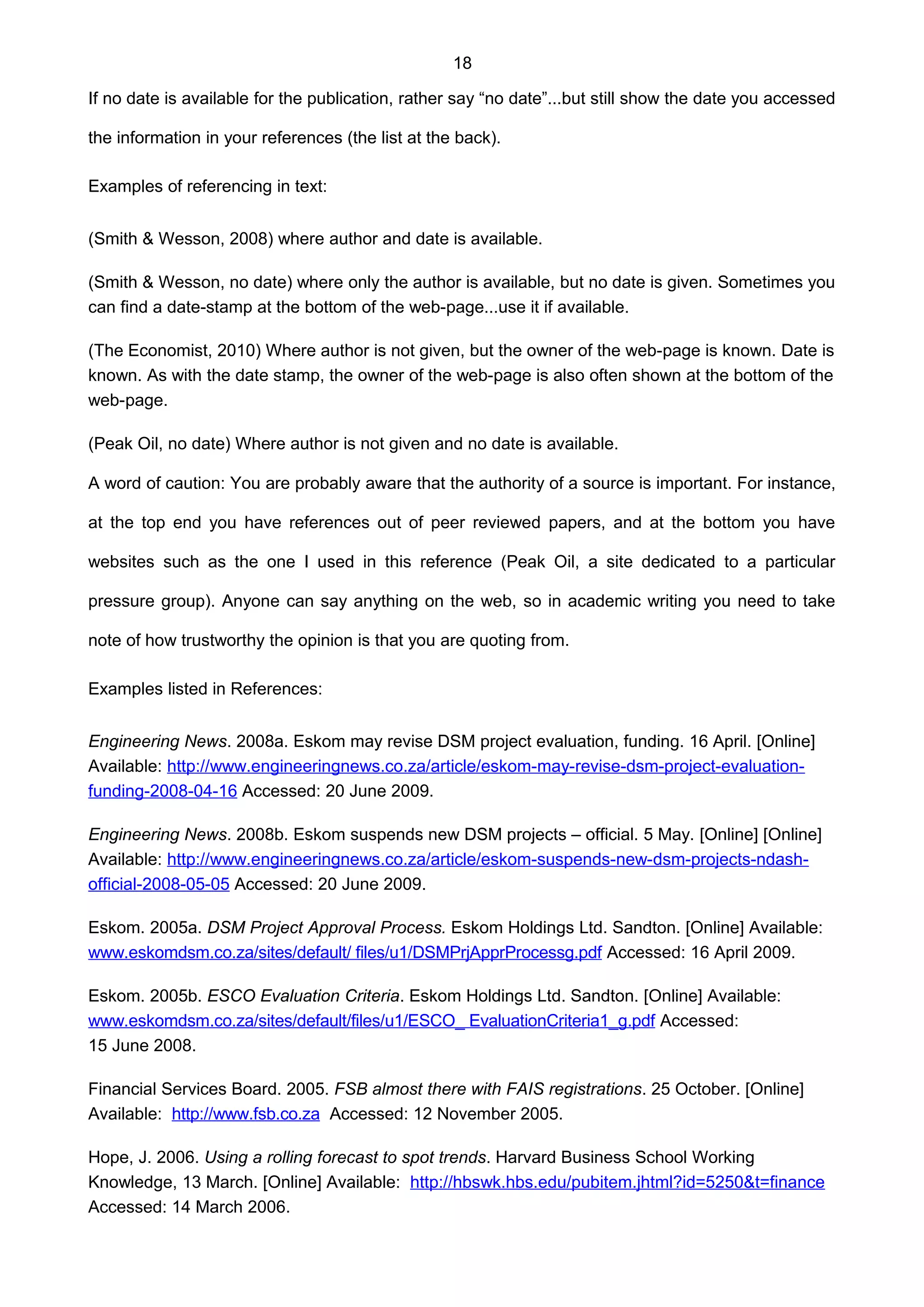 18
If no date is available for the publication, rather say “no date”...but still show the date you accessed
the information in your references (the list at the back).
Examples of referencing in text:
(Smith & Wesson, 2008) where author and date is available.
(Smith & Wesson, no date) where only the author is available, but no date is given. Sometimes you
can find a date-stamp at the bottom of the web-page...use it if available.
(The Economist, 2010) Where author is not given, but the owner of the web-page is known. Date is
known. As with the date stamp, the owner of the web-page is also often shown at the bottom of the
web-page.
(Peak Oil, no date) Where author is not given and no date is available.
A word of caution: You are probably aware that the authority of a source is important. For instance,
at the top end you have references out of peer reviewed papers, and at the bottom you have
websites such as the one I used in this reference (Peak Oil, a site dedicated to a particular
pressure group). Anyone can say anything on the web, so in academic writing you need to take
note of how trustworthy the opinion is that you are quoting from.
Examples listed in References:
Engineering News. 2008a. Eskom may revise DSM project evaluation, funding. 16 April. [Online]
Available: http://www.engineeringnews.co.za/article/eskom-may-revise-dsm-project-evaluation-
funding-2008-04-16 Accessed: 20 June 2009.
Engineering News. 2008b. Eskom suspends new DSM projects – official. 5 May. [Online] [Online]
Available: http://www.engineeringnews.co.za/article/eskom-suspends-new-dsm-projects-ndash-
official-2008-05-05 Accessed: 20 June 2009.
Eskom. 2005a. DSM Project Approval Process. Eskom Holdings Ltd. Sandton. [Online] Available:
www.eskomdsm.co.za/sites/default/ files/u1/DSMPrjApprProcessg.pdf Accessed: 16 April 2009.
Eskom. 2005b. ESCO Evaluation Criteria. Eskom Holdings Ltd. Sandton. [Online] Available:
www.eskomdsm.co.za/sites/default/files/u1/ESCO_ EvaluationCriteria1_g.pdf Accessed:
15 June 2008.
Financial Services Board. 2005. FSB almost there with FAIS registrations. 25 October. [Online]
Available: http://www.fsb.co.za Accessed: 12 November 2005.
Hope, J. 2006. Using a rolling forecast to spot trends. Harvard Business School Working
Knowledge, 13 March. [Online] Available: http://hbswk.hbs.edu/pubitem.jhtml?id=5250&t=finance
Accessed: 14 March 2006.
 