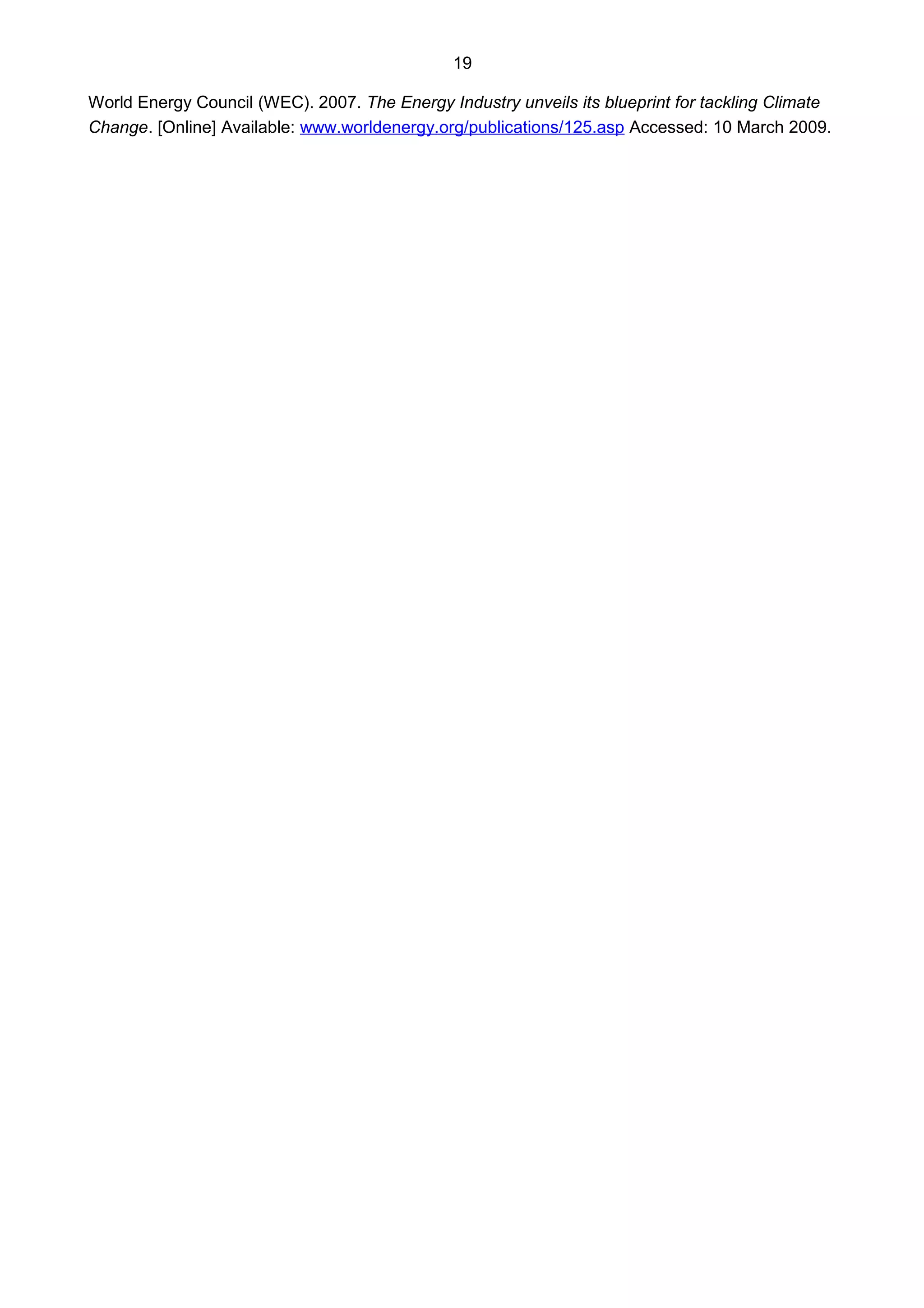 19
World Energy Council (WEC). 2007. The Energy Industry unveils its blueprint for tackling Climate
Change. [Online] Available: www.worldenergy.org/publications/125.asp Accessed: 10 March 2009.
 