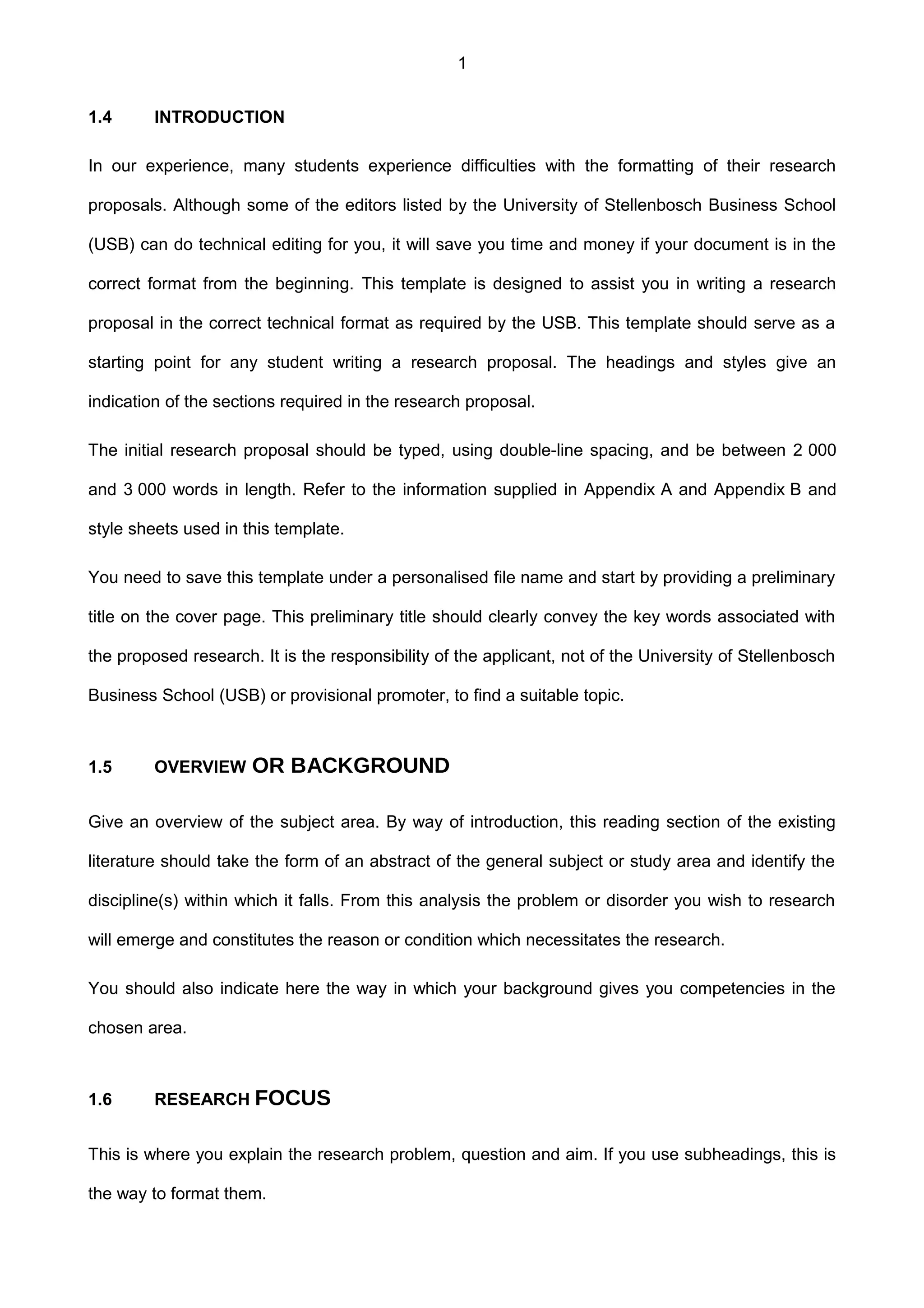 1
1.4 INTRODUCTION
In our experience, many students experience difficulties with the formatting of their research
proposals. Although some of the editors listed by the University of Stellenbosch Business School
(USB) can do technical editing for you, it will save you time and money if your document is in the
correct format from the beginning. This template is designed to assist you in writing a research
proposal in the correct technical format as required by the USB. This template should serve as a
starting point for any student writing a research proposal. The headings and styles give an
indication of the sections required in the research proposal.
The initial research proposal should be typed, using double-line spacing, and be between 2 000
and 3 000 words in length. Refer to the information supplied in Appendix A and Appendix B and
style sheets used in this template.
You need to save this template under a personalised file name and start by providing a preliminary
title on the cover page. This preliminary title should clearly convey the key words associated with
the proposed research. It is the responsibility of the applicant, not of the University of Stellenbosch
Business School (USB) or provisional promoter, to find a suitable topic.
1.5 OVERVIEW OR BACKGROUND
Give an overview of the subject area. By way of introduction, this reading section of the existing
literature should take the form of an abstract of the general subject or study area and identify the
discipline(s) within which it falls. From this analysis the problem or disorder you wish to research
will emerge and constitutes the reason or condition which necessitates the research.
You should also indicate here the way in which your background gives you competencies in the
chosen area.
1.6 RESEARCH FOCUS
This is where you explain the research problem, question and aim. If you use subheadings, this is
the way to format them.
 