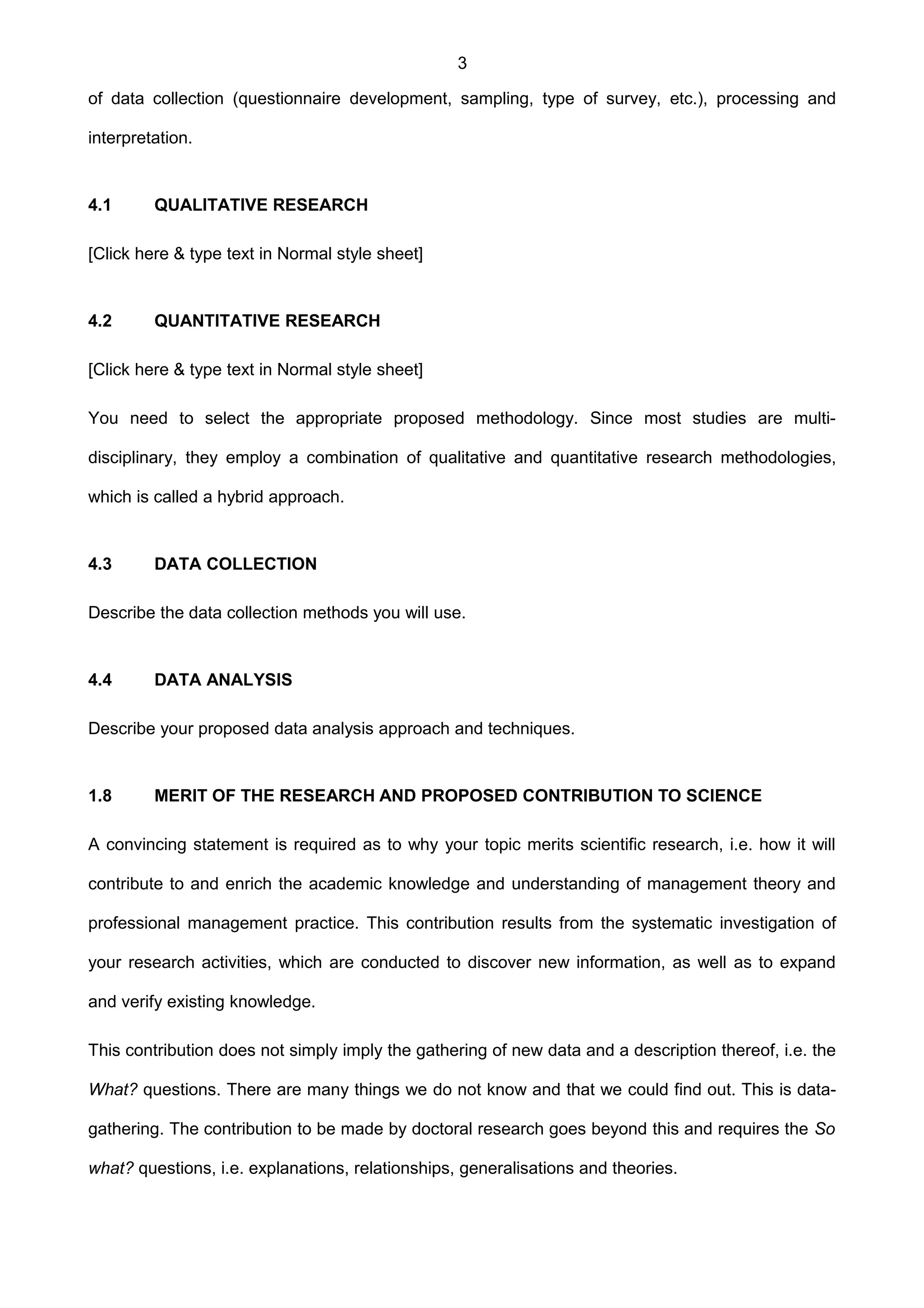 3
of data collection (questionnaire development, sampling, type of survey, etc.), processing and
interpretation.
4.1 QUALITATIVE RESEARCH
[Click here & type text in Normal style sheet]
4.2 QUANTITATIVE RESEARCH
[Click here & type text in Normal style sheet]
You need to select the appropriate proposed methodology. Since most studies are multi-
disciplinary, they employ a combination of qualitative and quantitative research methodologies,
which is called a hybrid approach.
4.3 DATA COLLECTION
Describe the data collection methods you will use.
4.4 DATA ANALYSIS
Describe your proposed data analysis approach and techniques.
1.8 MERIT OF THE RESEARCH AND PROPOSED CONTRIBUTION TO SCIENCE
A convincing statement is required as to why your topic merits scientific research, i.e. how it will
contribute to and enrich the academic knowledge and understanding of management theory and
professional management practice. This contribution results from the systematic investigation of
your research activities, which are conducted to discover new information, as well as to expand
and verify existing knowledge.
This contribution does not simply imply the gathering of new data and a description thereof, i.e. the
What? questions. There are many things we do not know and that we could find out. This is data-
gathering. The contribution to be made by doctoral research goes beyond this and requires the So
what? questions, i.e. explanations, relationships, generalisations and theories.
 