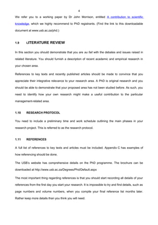 4
We refer you to a working paper by Dr John Morrison, entitled A contribution to scientific
knowledge, which we highly recommend to PhD registrants. (Find the link to this downloadable
document at www.usb.ac.za/phd.)
1.9 LITERATURE REVIEW
In this section you should demonstrate that you are au fait with the debates and issues raised in
related literature. You should furnish a description of recent academic and empirical research in
your chosen area.
References to key texts and recently published articles should be made to convince that you
appreciate their integrative relevance to your research area. A PhD is original research and you
should be able to demonstrate that your proposed area has not been studied before. As such, you
need to identify how your own research might make a useful contribution to the particular
management-related area.
1.10 RESEARCH PROTOCOL
You need to include a preliminary time and work schedule outlining the main phases in your
research project. This is referred to as the research protocol.
1.11 REFERENCES
A full list of references to key texts and articles must be included. Appendix C has examples of
how referencing should be done.
The USB’s website has comprehensive details on the PhD programme. The brochure can be
downloaded at http://www.usb.ac.za/Degrees/Phd/Default.aspx
The most important thing regarding references is that you should start recording all details of your
references from the first day you start your research. It is impossible to try and find details, such as
page numbers and volume numbers, when you compile your final reference list months later.
Rather keep more details than you think you will need.
 