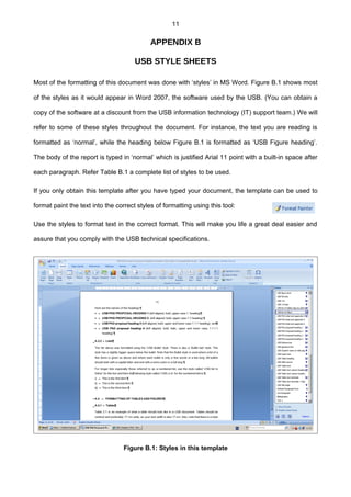 11
APPENDIX B
USB STYLE SHEETS
Most of the formatting of this document was done with ‘styles’ in MS Word. Figure B.1 shows most
of the styles as it would appear in Word 2007, the software used by the USB. (You can obtain a
copy of the software at a discount from the USB information technology (IT) support team.) We will
refer to some of these styles throughout the document. For instance, the text you are reading is
formatted as ‘normal’, while the heading below Figure B.1 is formatted as ‘USB Figure heading’.
The body of the report is typed in ‘normal’ which is justified Arial 11 point with a built-in space after
each paragraph. Refer Table B.1 a complete list of styles to be used.
If you only obtain this template after you have typed your document, the template can be used to
format paint the text into the correct styles of formatting using this tool:
Use the styles to format text in the correct format. This will make you life a great deal easier and
assure that you comply with the USB technical specifications.
Figure B.1: Styles in this template
 