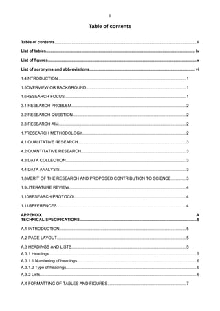 ii
Table of contents
Table of contents............................................................................................................................ii
List of tables..................................................................................................................................iv
List of figures..................................................................................................................................v
List of acronyms and abbreviations............................................................................................vi
1.4INTRODUCTION................................................................................................................1
1.5OVERVIEW OR BACKGROUND.......................................................................................1
1.6RESEARCH FOCUS..........................................................................................................1
3.1 RESEARCH PROBLEM....................................................................................................2
3.2 RESEARCH QUESTION...................................................................................................2
3.3 RESEARCH AIM...............................................................................................................2
1.7RESEARCH METHODOLOGY..........................................................................................2
4.1 QUALITATIVE RESEARCH..............................................................................................3
4.2 QUANTITATIVE RESEARCH...........................................................................................3
4.3 DATA COLLECTION.........................................................................................................3
4.4 DATA ANALYSIS..............................................................................................................3
1.8MERIT OF THE RESEARCH AND PROPOSED CONTRIBUTION TO SCIENCE.............3
1.9LITERATURE REVIEW......................................................................................................4
1.10RESEARCH PROTOCOL ...............................................................................................4
1.11REFERENCES.................................................................................................................4
APPENDIX A
TECHNICAL SPECIFICATIONS......................................................................................................5
A.1 INTRODUCTION..............................................................................................................5
A.2 PAGE LAYOUT................................................................................................................5
A.3 HEADINGS AND LISTS....................................................................................................5
A.3.1 Headings.................................................................................................................................5
A.3.1.1 Numbering of headings........................................................................................................6
A.3.1.2 Type of headings..................................................................................................................6
A.3.2 Lists........................................................................................................................................6
A.4 FORMATTING OF TABLES AND FIGURES....................................................................7
 