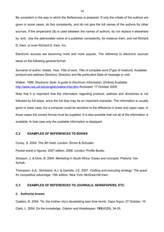 14
Be consistent in the way in which the References is prepared. If only the initials of the authors are
given in some cases, do this consistently, and do not give the full names of the authors for other
sources. If the ampersand (&) is used between the names of authors, do not replace it elsewhere
by ‘and’. Use the abbreviated name of a publisher consistently, for instance Irwin, and not Richard
D. Irwin, or even Richard D. Irwin, Inc.
Electronic sources are becoming more and more popular. The reference to electronic sources
takes on the following general format:
Surname of author, Initials. Year. Title of work. Title of complete work [Type of medium]. Available:
protocol and address Directory: Directory and file particulars Date of message or visit.
Walker. 1996. Electronic Style: A guide to Electronic Information. [Online] Available:
http://www.cas.usf.edu/english/walker/mla.html Accessed: 17 October 2009.
Note that it is important that the information regarding protocol, address and directories is not
followed by full stops, since the full stop may be an important character. The information is usually
given in lower case, but a computer could be sensitive to the difference in lower and upper case. In
those cases the correct format must be supplied. It is also possible that not all of the information is
available. In that case only the available information is displayed.
C.2 EXAMPLES OF REFERENCES TO BOOKS
Covey, S. 2004. The 8th habit. London: Simon & Schuster.
Pocket world in figures: 2007 edition. 2006. London: Profile Books.
Simpson, J. & Dore, B. 2004. Marketing in South Africa: Cases and concepts. Pretoria: Van
Schaik.
Thompson, A.A., Strickland, A.J. & Gamble, J.E. 2007. Crafting and executing strategy: The quest
for competitive advantage. 15th edition. New York: McGraw-Hill Irwin.
C.3 EXAMPLES OF REFERENCES TO JOURNALS, NEWSPAPERS, ETC.
i) Author(s) known
Caelers, D. 2004. Tik, the mother city’s devastating teen time bomb. Cape Argus, 27 October, 10.
Clark, L. 2004. Do the knowledge. Caterer and Hotelkeeper, 193(4329), 34-35.
 