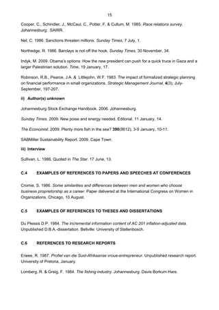 15
Cooper, C., Schindler, J., McCaul, C., Potter, F. & Cullum, M. 1985. Race relations survey.
Johannesburg: SAIRR.
Nel, C. 1986. Sanctions threaten millions. Sunday Times, 7 July, 1.
Northedge, R. 1986. Barclays is not off the hook. Sunday Times, 30 November, 34.
Indyk, M. 2009. Obama’s options: How the new president can push for a quick truce in Gaza and a
larger Palestinian solution. Time, 19 January, 17.
Robinson, R.B., Pearce, J.A. & Littlejohn, W.F. 1983. The impact of formalized strategic planning
on financial performance in small organizations. Strategic Management Journal, 4(3), July-
September, 197-207.
ii) Author(s) unknown
Johannesburg Stock Exchange Handbook. 2006. Johannesburg.
Sunday Times. 2009. New poise and energy needed. Editorial, 11 January, 14.
The Economist. 2009. Plenty more fish in the sea? 390(8612), 3-9 January, 10-11.
SABMiller Sustainability Report. 2009. Cape Town.
iii) Interview
Sullivan, L. 1986. Quoted in The Star. 17 June, 13.
C.4 EXAMPLES OF REFERENCES TO PAPERS AND SPEECHES AT CONFERENCES
Cromie, S. 1986. Some similarities and differences between men and women who choose
business proprietorship as a career. Paper delivered at the International Congress on Women in
Organizations, Chicago, 10 August.
C.5 EXAMPLES OF REFERENCES TO THESES AND DISSERTATIONS
Du Plessis D.P. 1984. The incremental information content of AC 201 inflation-adjusted data.
Unpublished D.B.A.-dissertation. Bellville: University of Stellenbosch.
C.6 REFERENCES TO RESEARCH REPORTS
Erwee, R. 1987. Profiel van die Suid-Afrikaanse vroue-entrepreneur. Unpublished research report.
University of Pretoria, January.
Lomberg, R. & Greig, F. 1984. The fishing industry. Johannesburg: Davis Borkum Hare.
 