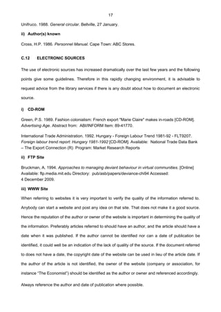 17
Unifruco. 1988. General circular. Bellville, 27 January.
ii) Author(s) known
Cross, H.P. 1986. Personnel Manual. Cape Town: ABC Stores.
C.12 ELECTRONIC SOURCES
The use of electronic sources has increased dramatically over the last few years and the following
points give some guidelines. Therefore in this rapidly changing environment, it is advisable to
request advice from the library services if there is any doubt about how to document an electronic
source.
i) CD-ROM
Green, P.S. 1989. Fashion colonialism: French export "Marie Claire" makes in-roads [CD-ROM].
Advertising Age. Abstract from: ABI/INFORM Item: 89-41770.
International Trade Administration. 1992. Hungary - Foreign Labour Trend 1981-92 - FLT9207.
Foreign labour trend report: Hungary 1981-1992 [CD-ROM]. Available: National Trade Data Bank
– The Export Connection (R) Program: Market Research Reports
ii) FTP Site
Bruckman, A. 1994. Approaches to managing deviant behaviour in virtual communities. [Online]
Available: ftp.media.mit.edu Directory: pub/asb/papers/deviance-chi94 Accessed:
4 December 2009.
iii) WWW Site
When referring to websites it is very important to verify the quality of the information referred to.
Anybody can start a website and post any idea on that site. That does not make it a good source.
Hence the reputation of the author or owner of the website is important in determining the quality of
the information. Preferably articles referred to should have an author, and the article should have a
date when it was published. If the author cannot be identified nor can a date of publication be
identified, it could well be an indication of the lack of quality of the source. If the document referred
to does not have a date, the copyright date of the website can be used in lieu of the article date. If
the author of the article is not identified, the owner of the website (company or association, for
instance “The Economist”) should be identified as the author or owner and referenced accordingly.
Always reference the author and date of publication where possible.
 