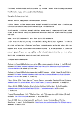 18
If no date is available for the publication, rather say “no date”...but still show the date you accessed
the information in your references (the list at the back).
Examples of referencing in text:
(Smith & Wesson, 2008) where author and date is available.
(Smith & Wesson, no date) where only the author is available, but no date is given. Sometimes you
can find a date-stamp at the bottom of the web-page...use it if available.
(The Economist, 2010) Where author is not given, but the owner of the web-page is known. Date is
known. As with the date stamp, the owner of the web-page is also often shown at the bottom of the
web-page.
(Peak Oil, no date) Where author is not given and no date is available.
A word of caution: You are probably aware that the authority of a source is important. For instance,
at the top end you have references out of peer reviewed papers, and at the bottom you have
websites such as the one I used in this reference (Peak Oil, a site dedicated to a particular
pressure group). Anyone can say anything on the web, so in academic writing you need to take
note of how trustworthy the opinion is that you are quoting from.
Examples listed in References:
Engineering News. 2008a. Eskom may revise DSM project evaluation, funding. 16 April. [Online]
Available: http://www.engineeringnews.co.za/article/eskom-may-revise-dsm-project-evaluation-
funding-2008-04-16 Accessed: 20 June 2009.
Engineering News. 2008b. Eskom suspends new DSM projects – official. 5 May. [Online] [Online]
Available: http://www.engineeringnews.co.za/article/eskom-suspends-new-dsm-projects-ndash-
official-2008-05-05 Accessed: 20 June 2009.
Eskom. 2005a. DSM Project Approval Process. Eskom Holdings Ltd. Sandton. [Online] Available:
www.eskomdsm.co.za/sites/default/ files/u1/DSMPrjApprProcessg.pdf Accessed: 16 April 2009.
Eskom. 2005b. ESCO Evaluation Criteria. Eskom Holdings Ltd. Sandton. [Online] Available:
www.eskomdsm.co.za/sites/default/files/u1/ESCO_ EvaluationCriteria1_g.pdf Accessed:
15 June 2008.
Financial Services Board. 2005. FSB almost there with FAIS registrations. 25 October. [Online]
Available: http://www.fsb.co.za Accessed: 12 November 2005.
Hope, J. 2006. Using a rolling forecast to spot trends. Harvard Business School Working
Knowledge, 13 March. [Online] Available: http://hbswk.hbs.edu/pubitem.jhtml?id=5250&t=finance
Accessed: 14 March 2006.
 