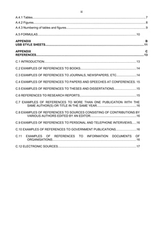 iii
A.4.1 Tables.....................................................................................................................................7
A.4.2 Figures....................................................................................................................................8
A.4.3 Numbering of tables and figures.............................................................................................9
A.5 FORMULAS....................................................................................................................10
APPENDIX B
USB STYLE SHEETS....................................................................................................................11
APPENDIX C
REFERENCES...............................................................................................................................13
C.1 INTRODUCTION............................................................................................................13
C.2 EXAMPLES OF REFERENCES TO BOOKS..................................................................14
C.3 EXAMPLES OF REFERENCES TO JOURNALS, NEWSPAPERS, ETC.......................14
C.4 EXAMPLES OF REFERENCES TO PAPERS AND SPEECHES AT CONFERENCES. 15
C.5 EXAMPLES OF REFERENCES TO THESES AND DISSERTATIONS..........................15
C.6 REFERENCES TO RESEARCH REPORTS..................................................................15
C.7 EXAMPLES OF REFERENCES TO MORE THAN ONE PUBLICATION WITH THE
SAME AUTHOR(S) OR TITLE IN THE SAME YEAR..............................................16
C.8 EXAMPLES OF REFERENCES TO SOURCES CONSISTING OF CONTRIBUTIONS BY
VARIOUS AUTHORS EDITED BY AN EDITOR......................................................16
C.9 EXAMPLES OF REFERENCES TO PERSONAL AND TELEPHONE INTERVIEWS.....16
C.10 EXAMPLES OF REFERENCES TO GOVERNMENT PUBLICATIONS........................16
C.11 EXAMPLES OF REFERENCES TO INFORMATION DOCUMENTS OF
ORGANISATIONS...................................................................................................16
C.12 ELECTRONIC SOURCES............................................................................................17
 
