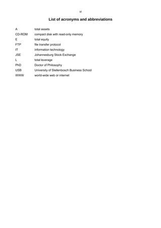 vi
List of acronyms and abbreviations
A total assets
CD-ROM compact disk with read-only memory
E total equity
FTP file transfer protocol
IT information technology
JSE Johannesburg Stock Exchange
L total leverage
PhD Doctor of Philosophy
USB University of Stellenbosch Business School
WWW world-wide web or internet
 
