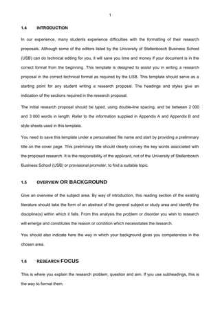 1
1.4 INTRODUCTION
In our experience, many students experience difficulties with the formatting of their research
proposals. Although some of the editors listed by the University of Stellenbosch Business School
(USB) can do technical editing for you, it will save you time and money if your document is in the
correct format from the beginning. This template is designed to assist you in writing a research
proposal in the correct technical format as required by the USB. This template should serve as a
starting point for any student writing a research proposal. The headings and styles give an
indication of the sections required in the research proposal.
The initial research proposal should be typed, using double-line spacing, and be between 2 000
and 3 000 words in length. Refer to the information supplied in Appendix A and Appendix B and
style sheets used in this template.
You need to save this template under a personalised file name and start by providing a preliminary
title on the cover page. This preliminary title should clearly convey the key words associated with
the proposed research. It is the responsibility of the applicant, not of the University of Stellenbosch
Business School (USB) or provisional promoter, to find a suitable topic.
1.5 OVERVIEW OR BACKGROUND
Give an overview of the subject area. By way of introduction, this reading section of the existing
literature should take the form of an abstract of the general subject or study area and identify the
discipline(s) within which it falls. From this analysis the problem or disorder you wish to research
will emerge and constitutes the reason or condition which necessitates the research.
You should also indicate here the way in which your background gives you competencies in the
chosen area.
1.6 RESEARCH FOCUS
This is where you explain the research problem, question and aim. If you use subheadings, this is
the way to format them.
 
