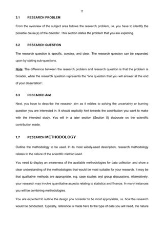 2
3.1 RESEARCH PROBLEM
From the overview of the subject area follows the research problem, i.e. you have to identify the
possible cause(s) of the disorder. This section states the problem that you are exploring.
3.2 RESEARCH QUESTION
The research question is specific, concise, and clear. The research question can be expanded
upon by stating sub-questions.
Note: The difference between the research problem and research question is that the problem is
broader, while the research question represents the “one question that you will answer at the end
of your dissertation”.
3.3 RESEARCH AIM
Next, you have to describe the research aim as it relates to solving the uncertainty or burning
question you are interested in. It should explicitly hint towards the contribution you want to make
with the intended study. You will in a later section (Section 5) elaborate on the scientific
contribution made.
1.7 RESEARCH METHODOLOGY
Outline the methodology to be used. In its most widely-used description, research methodology
relates to the nature of the scientific method used.
You need to display an awareness of the available methodologies for data collection and show a
clear understanding of the methodologies that would be most suitable for your research. It may be
that qualitative methods are appropriate, e.g. case studies and group discussions. Alternatively,
your research may involve quantitative aspects relating to statistics and finance. In many instances
you will be combining methodologies.
You are expected to outline the design you consider to be most appropriate, i.e. how the research
would be conducted. Typically, reference is made here to the type of data you will need, the nature
 