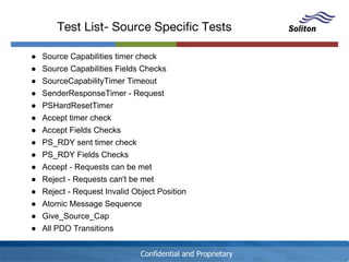 Confidential and Proprietary
Test List- Source Specific Tests
● Source Capabilities timer check
● Source Capabilities Fields Checks
● SourceCapabilityTimer Timeout
● SenderResponseTimer - Request
● PSHardResetTimer
● Accept timer check
● Accept Fields Checks
● PS_RDY sent timer check
● PS_RDY Fields Checks
● Accept - Requests can be met
● Reject - Requests can't be met
● Reject - Request Invalid Object Position
● Atomic Message Sequence
● Give_Source_Cap
● All PDO Transitions
 