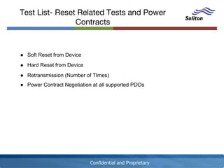 Confidential and Proprietary
Test List- Reset Related Tests and Power
Contracts
● Soft Reset from Device
● Hard Reset from Device
● Retransmission (Number of TImes)
● Power Contract Negotiation at all supported PDOs
 