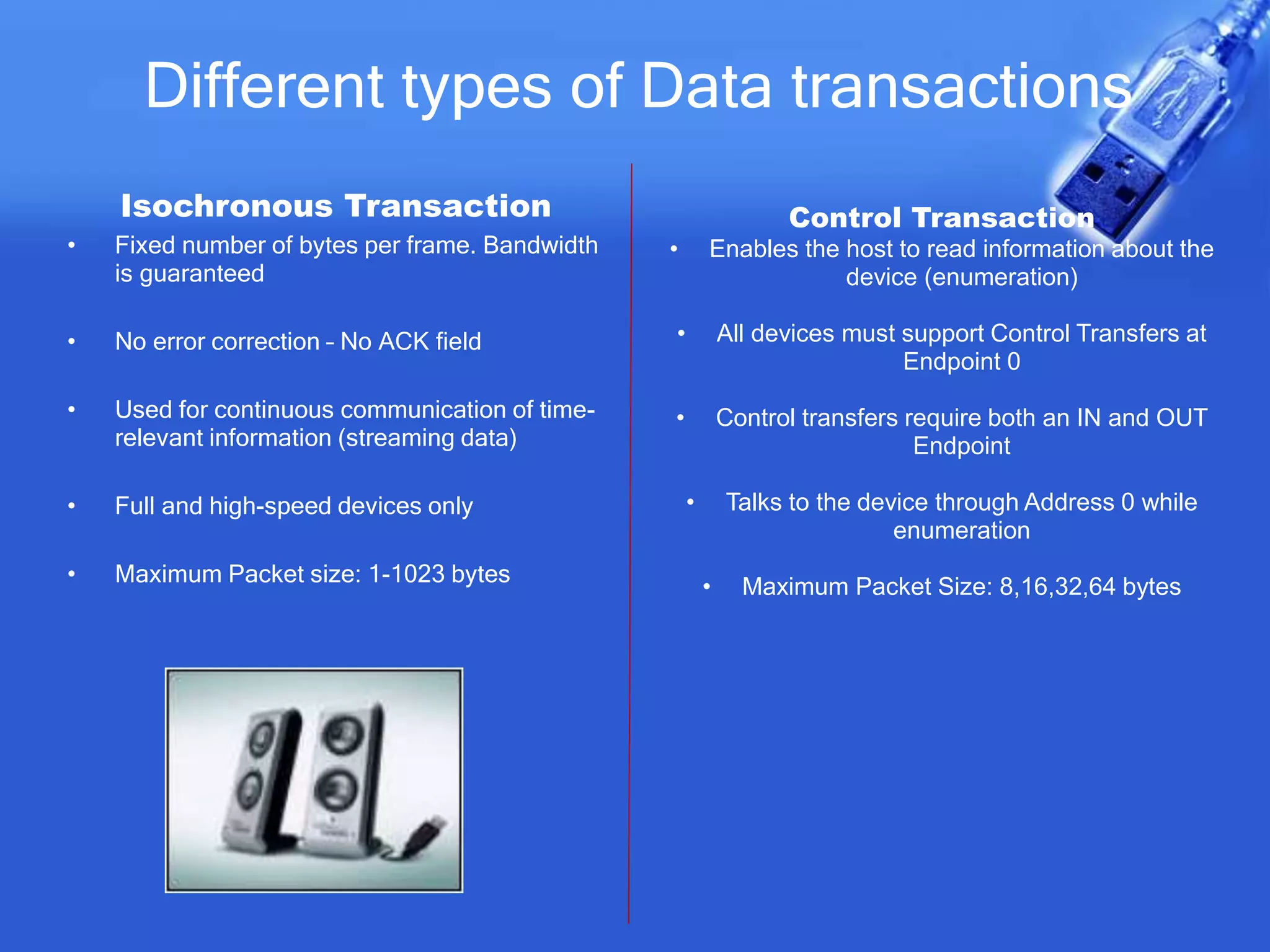 Different types of Data transactions
Isochronous Transaction
• Fixed number of bytes per frame. Bandwidth
is guaranteed
• No error correction – No ACK field
• Used for continuous communication of time-
relevant information (streaming data)
• Full and high-speed devices only
• Maximum Packet size: 1-1023 bytes
Control Transaction
• Enables the host to read information about the
device (enumeration)
• All devices must support Control Transfers at
Endpoint 0
• Control transfers require both an IN and OUT
Endpoint
• Talks to the device through Address 0 while
enumeration
• Maximum Packet Size: 8,16,32,64 bytes
 