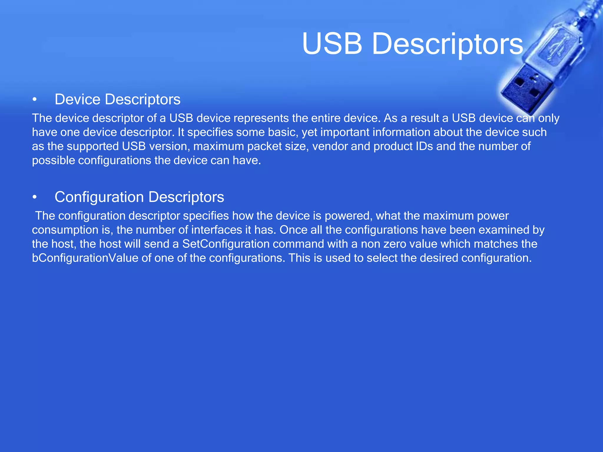 USB Descriptors
• Device Descriptors
The device descriptor of a USB device represents the entire device. As a result a USB device can only
have one device descriptor. It specifies some basic, yet important information about the device such
as the supported USB version, maximum packet size, vendor and product IDs and the number of
possible configurations the device can have.
• Configuration Descriptors
The configuration descriptor specifies how the device is powered, what the maximum power
consumption is, the number of interfaces it has. Once all the configurations have been examined by
the host, the host will send a SetConfiguration command with a non zero value which matches the
bConfigurationValue of one of the configurations. This is used to select the desired configuration.
 