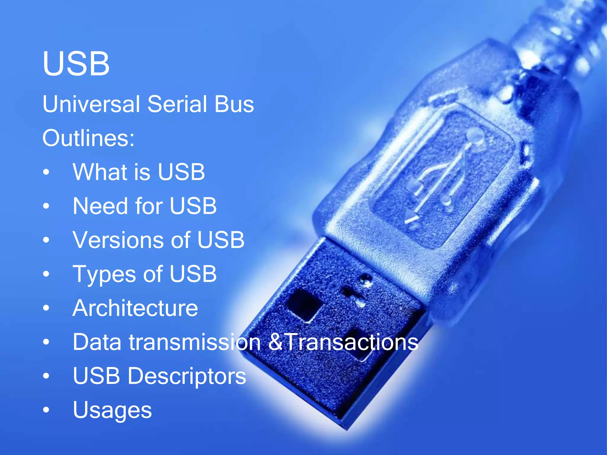 USB
Universal Serial Bus
Outlines:
• What is USB
• Need for USB
• Versions of USB
• Types of USB
• Architecture
• Data transmission &Transactions
• USB Descriptors
• Usages
 