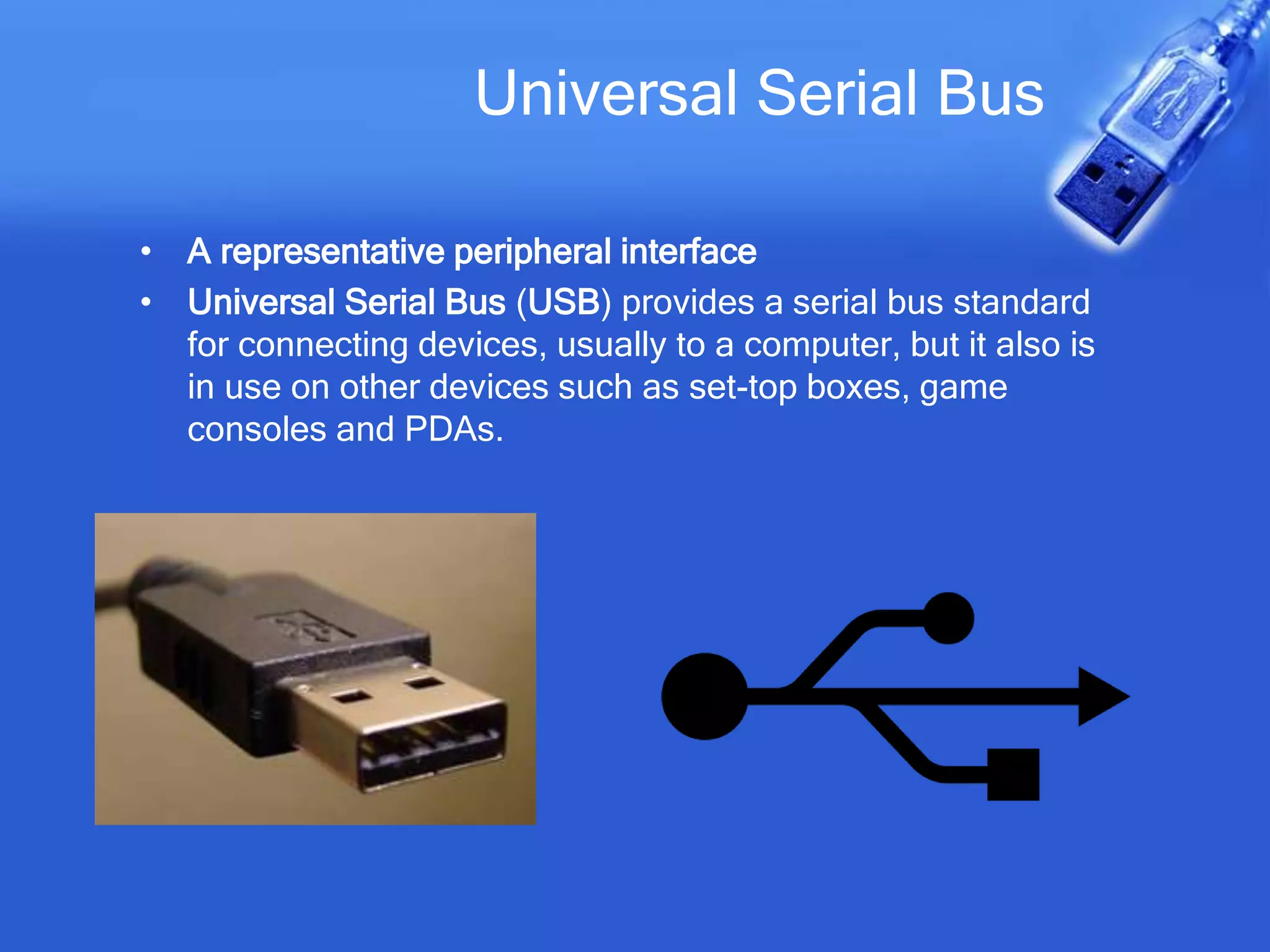 Universal Serial Bus
• A representative peripheral interface
• Universal Serial Bus (USB) provides a serial bus standard
for connecting devices, usually to a computer, but it also is
in use on other devices such as set-top boxes, game
consoles and PDAs.
 