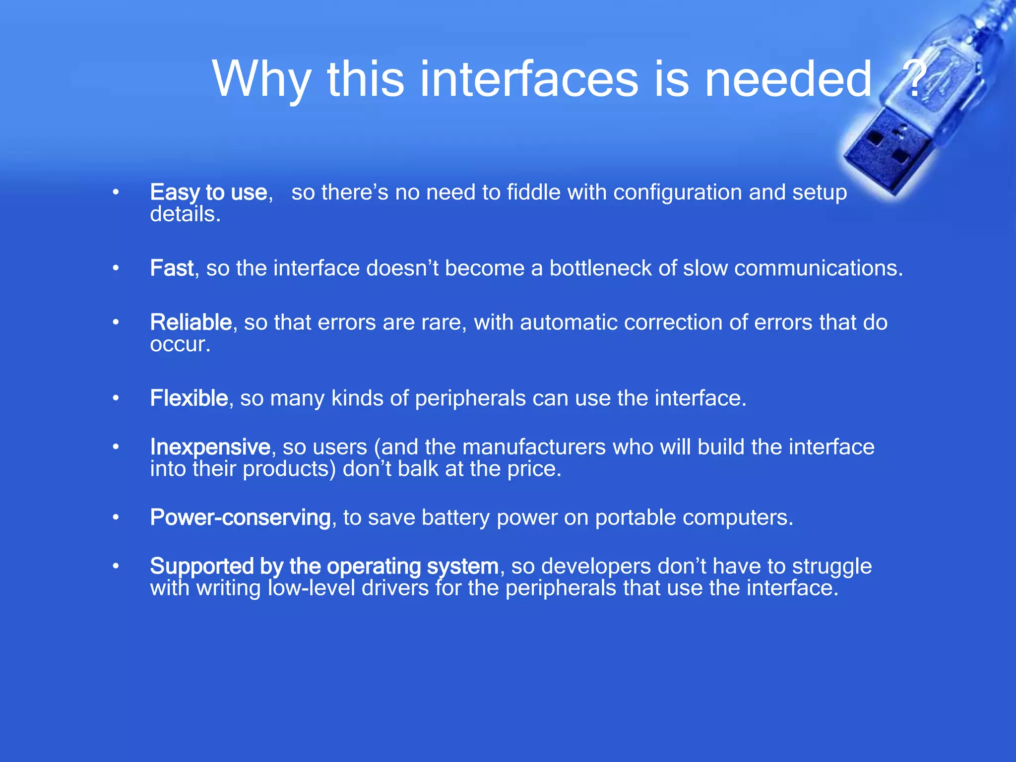 Why this interfaces is needed ?
• Easy to use, so there’s no need to fiddle with configuration and setup
details.
• Fast, so the interface doesn’t become a bottleneck of slow communications.
• Reliable, so that errors are rare, with automatic correction of errors that do
occur.
• Flexible, so many kinds of peripherals can use the interface.
• Inexpensive, so users (and the manufacturers who will build the interface
into their products) don’t balk at the price.
• Power-conserving, to save battery power on portable computers.
• Supported by the operating system, so developers don’t have to struggle
with writing low-level drivers for the peripherals that use the interface.
 