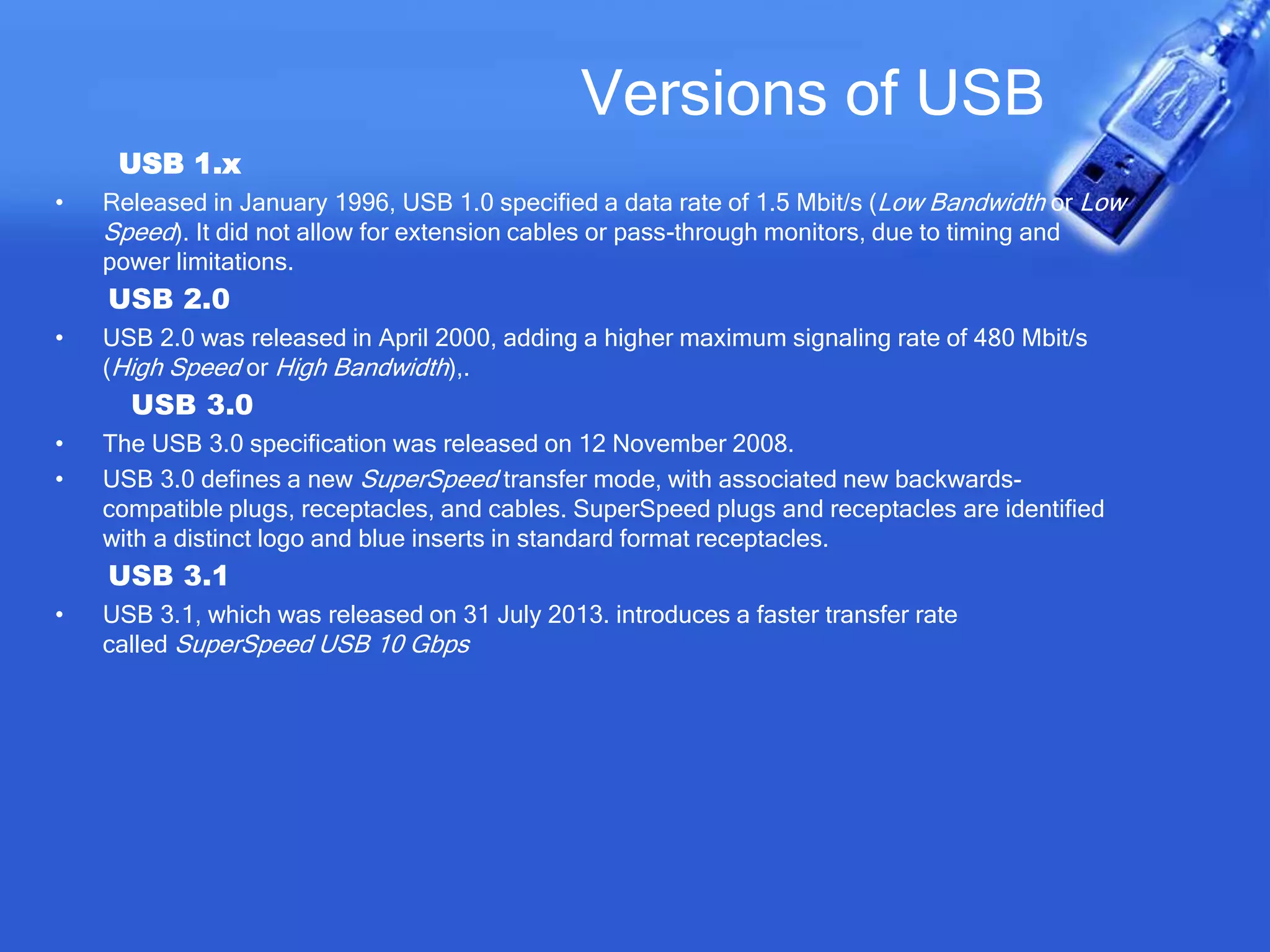Versions of USB
USB 1.x
• Released in January 1996, USB 1.0 specified a data rate of 1.5 Mbit/s (Low Bandwidth or Low
Speed). It did not allow for extension cables or pass-through monitors, due to timing and
power limitations.
USB 2.0
• USB 2.0 was released in April 2000, adding a higher maximum signaling rate of 480 Mbit/s
(High Speed or High Bandwidth),.
USB 3.0
• The USB 3.0 specification was released on 12 November 2008.
• USB 3.0 defines a new SuperSpeed transfer mode, with associated new backwards-
compatible plugs, receptacles, and cables. SuperSpeed plugs and receptacles are identified
with a distinct logo and blue inserts in standard format receptacles.
USB 3.1
• USB 3.1, which was released on 31 July 2013. introduces a faster transfer rate
called SuperSpeed USB 10 Gbps
 