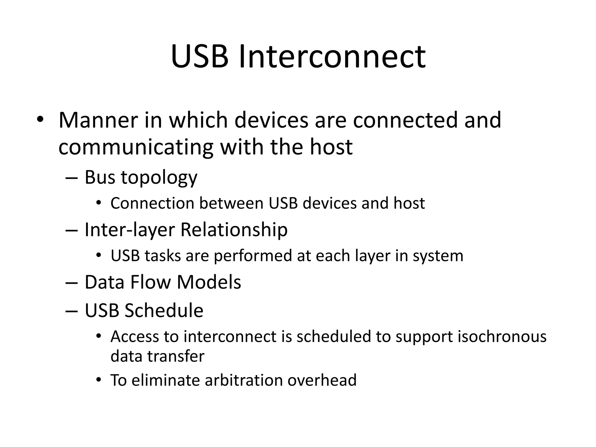 USB Interconnect
• Manner in which devices are connected and
communicating with the host
– Bus topology
• Connection between USB devices and host
– Inter-layer Relationship
• USB tasks are performed at each layer in system
– Data Flow Models
– USB Schedule
• Access to interconnect is scheduled to support isochronous
data transfer
• To eliminate arbitration overhead
 