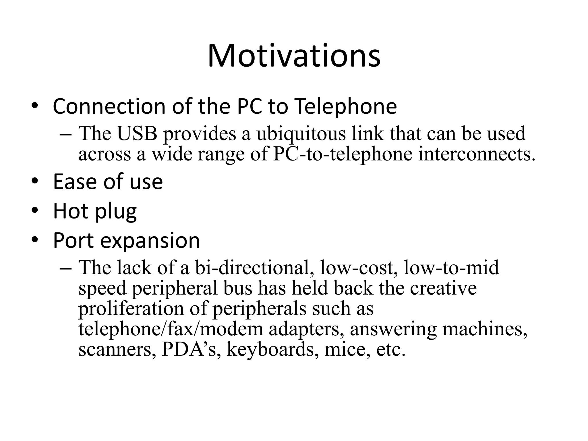 Motivations
• Connection of the PC to Telephone
– The USB provides a ubiquitous link that can be used
across a wide range of PC-to-telephone interconnects.
• Ease of use
• Hot plug
• Port expansion
– The lack of a bi-directional, low-cost, low-to-mid
speed peripheral bus has held back the creative
proliferation of peripherals such as
telephone/fax/modem adapters, answering machines,
scanners, PDA’s, keyboards, mice, etc.
 