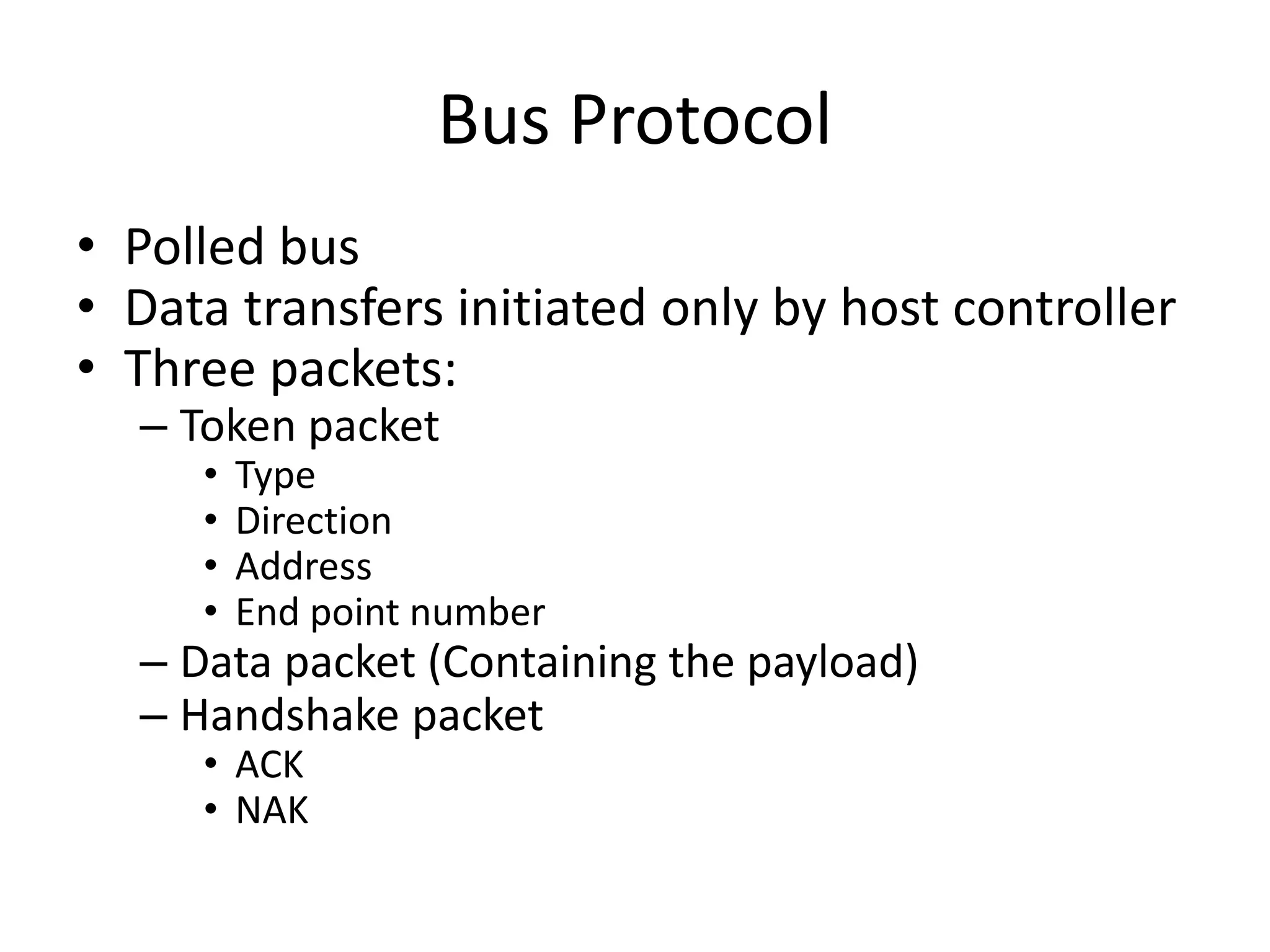 Bus Protocol
• Polled bus
• Data transfers initiated only by host controller
• Three packets:
– Token packet
• Type
• Direction
• Address
• End point number
– Data packet (Containing the payload)
– Handshake packet
• ACK
• NAK
 