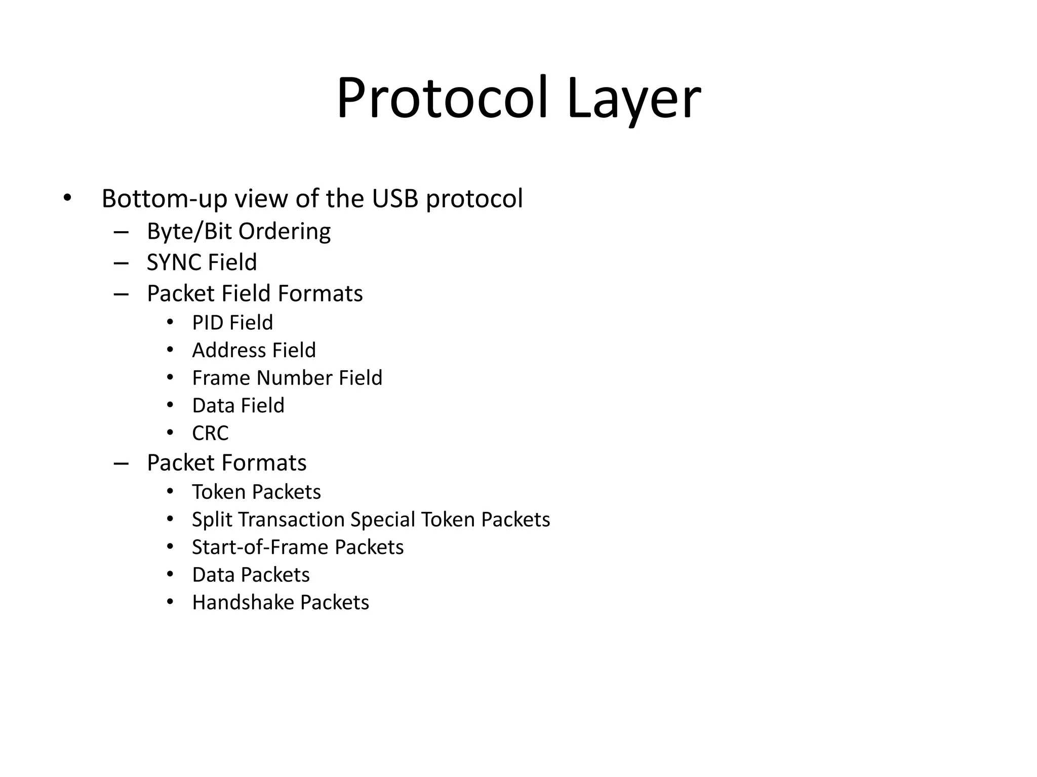 Protocol Layer
• Bottom-up view of the USB protocol
– Byte/Bit Ordering
– SYNC Field
– Packet Field Formats
• PID Field
• Address Field
• Frame Number Field
• Data Field
• CRC
– Packet Formats
• Token Packets
• Split Transaction Special Token Packets
• Start-of-Frame Packets
• Data Packets
• Handshake Packets
 