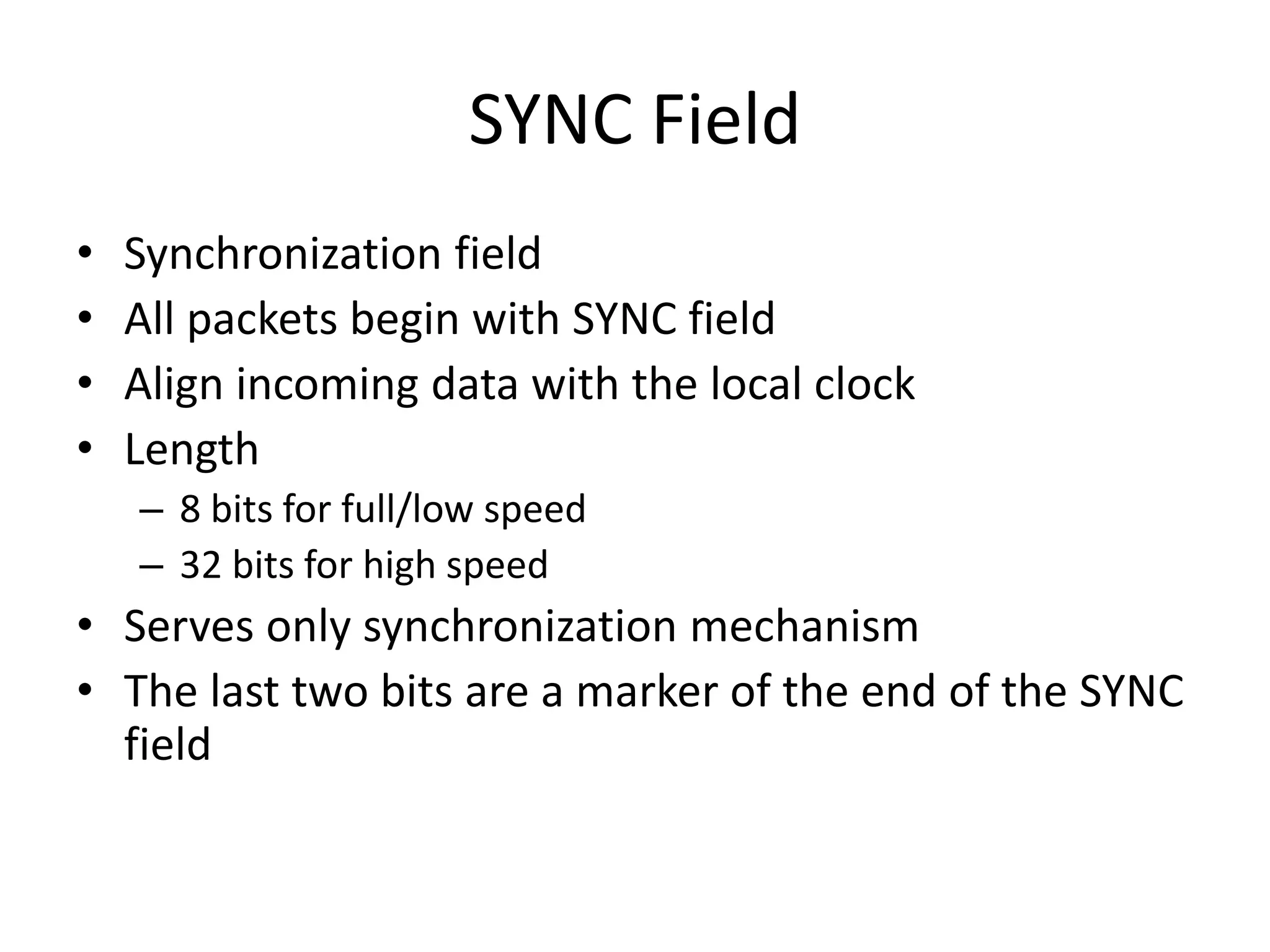 SYNC Field
• Synchronization field
• All packets begin with SYNC field
• Align incoming data with the local clock
• Length
– 8 bits for full/low speed
– 32 bits for high speed
• Serves only synchronization mechanism
• The last two bits are a marker of the end of the SYNC
field
 