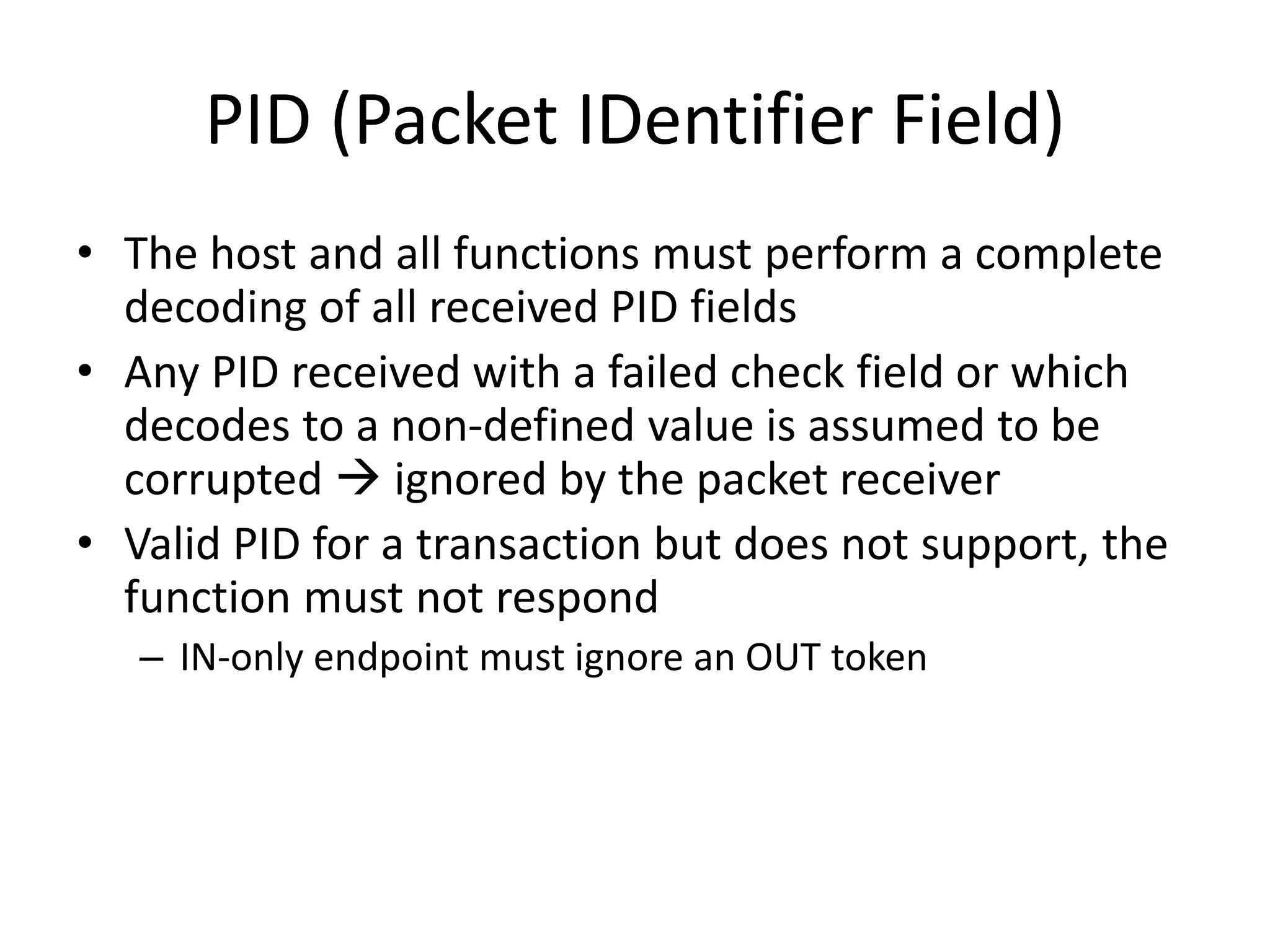 PID (Packet IDentifier Field)
• The host and all functions must perform a complete
decoding of all received PID fields
• Any PID received with a failed check field or which
decodes to a non-defined value is assumed to be
corrupted  ignored by the packet receiver
• Valid PID for a transaction but does not support, the
function must not respond
– IN-only endpoint must ignore an OUT token
 