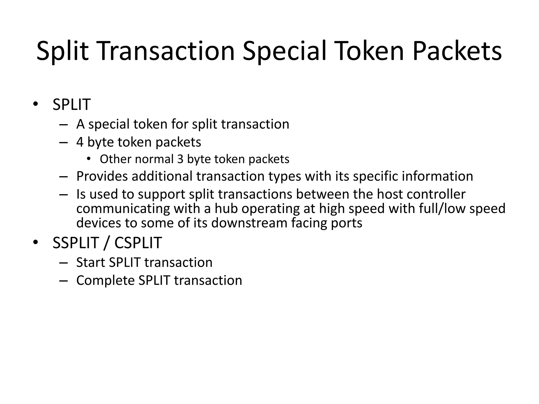 Split Transaction Special Token Packets
• SPLIT
– A special token for split transaction
– 4 byte token packets
• Other normal 3 byte token packets
– Provides additional transaction types with its specific information
– Is used to support split transactions between the host controller
communicating with a hub operating at high speed with full/low speed
devices to some of its downstream facing ports
• SSPLIT / CSPLIT
– Start SPLIT transaction
– Complete SPLIT transaction
 