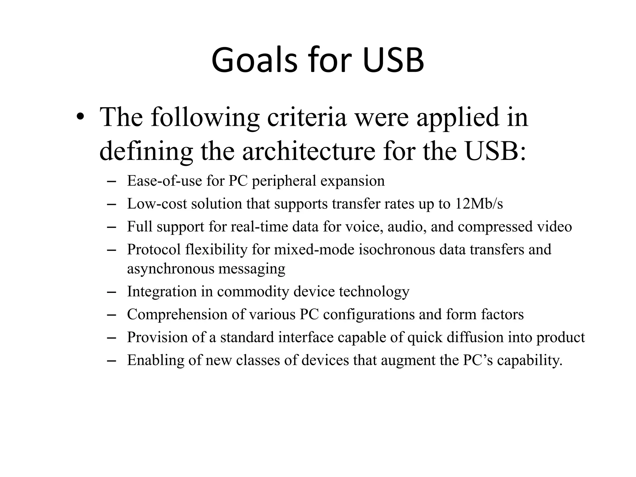 Goals for USB
• The following criteria were applied in
defining the architecture for the USB:
– Ease-of-use for PC peripheral expansion
– Low-cost solution that supports transfer rates up to 12Mb/s
– Full support for real-time data for voice, audio, and compressed video
– Protocol flexibility for mixed-mode isochronous data transfers and
asynchronous messaging
– Integration in commodity device technology
– Comprehension of various PC configurations and form factors
– Provision of a standard interface capable of quick diffusion into product
– Enabling of new classes of devices that augment the PC’s capability.
 