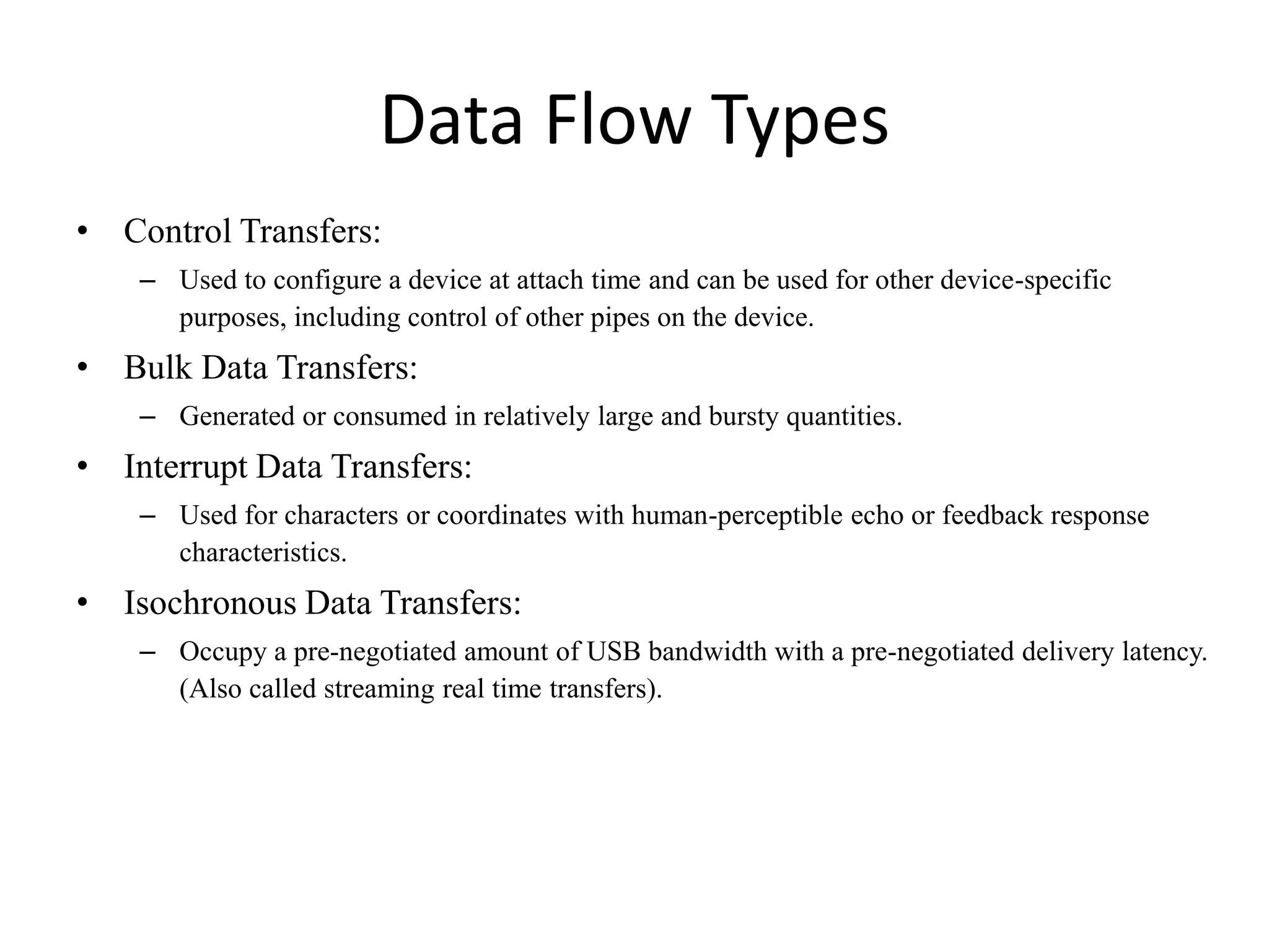 Data Flow Types
• Control Transfers:
– Used to configure a device at attach time and can be used for other device-specific
purposes, including control of other pipes on the device.
• Bulk Data Transfers:
– Generated or consumed in relatively large and bursty quantities.
• Interrupt Data Transfers:
– Used for characters or coordinates with human-perceptible echo or feedback response
characteristics.
• Isochronous Data Transfers:
– Occupy a pre-negotiated amount of USB bandwidth with a pre-negotiated delivery latency.
(Also called streaming real time transfers).
 