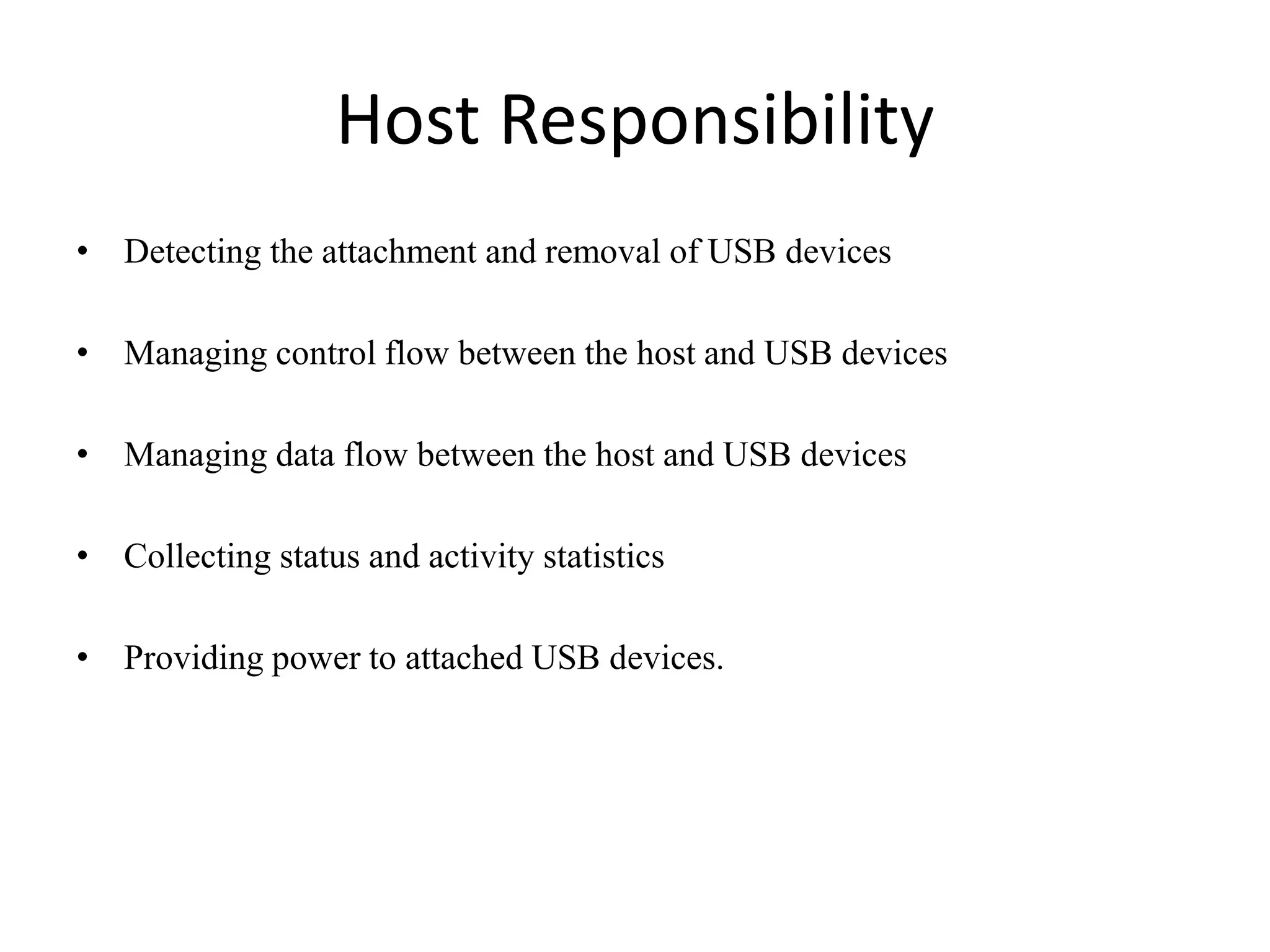 Host Responsibility
• Detecting the attachment and removal of USB devices
• Managing control flow between the host and USB devices
• Managing data flow between the host and USB devices
• Collecting status and activity statistics
• Providing power to attached USB devices.
 
