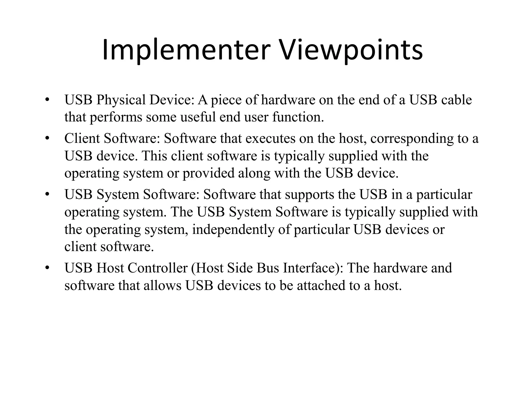 Implementer Viewpoints
• USB Physical Device: A piece of hardware on the end of a USB cable
that performs some useful end user function.
• Client Software: Software that executes on the host, corresponding to a
USB device. This client software is typically supplied with the
operating system or provided along with the USB device.
• USB System Software: Software that supports the USB in a particular
operating system. The USB System Software is typically supplied with
the operating system, independently of particular USB devices or
client software.
• USB Host Controller (Host Side Bus Interface): The hardware and
software that allows USB devices to be attached to a host.
 