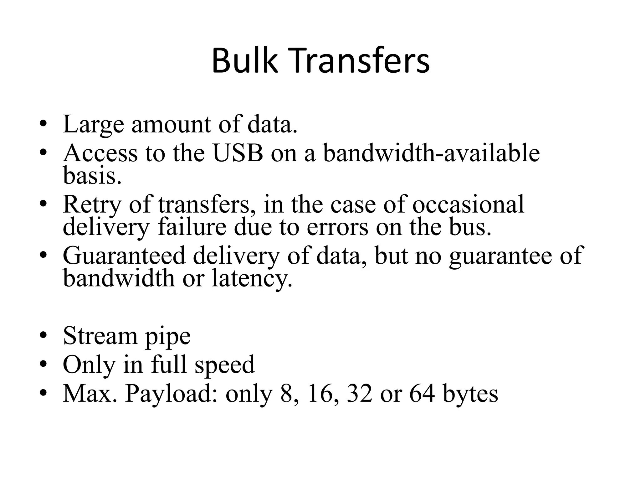 Bulk Transfers
• Large amount of data.
• Access to the USB on a bandwidth-available
basis.
• Retry of transfers, in the case of occasional
delivery failure due to errors on the bus.
• Guaranteed delivery of data, but no guarantee of
bandwidth or latency.
• Stream pipe
• Only in full speed
• Max. Payload: only 8, 16, 32 or 64 bytes
 
