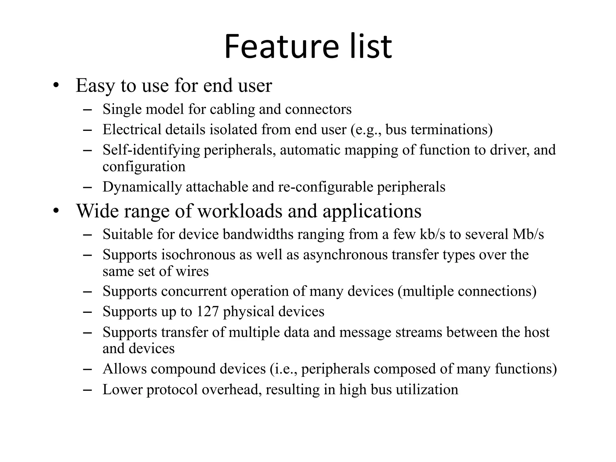 Feature list
• Easy to use for end user
– Single model for cabling and connectors
– Electrical details isolated from end user (e.g., bus terminations)
– Self-identifying peripherals, automatic mapping of function to driver, and
configuration
– Dynamically attachable and re-configurable peripherals
• Wide range of workloads and applications
– Suitable for device bandwidths ranging from a few kb/s to several Mb/s
– Supports isochronous as well as asynchronous transfer types over the
same set of wires
– Supports concurrent operation of many devices (multiple connections)
– Supports up to 127 physical devices
– Supports transfer of multiple data and message streams between the host
and devices
– Allows compound devices (i.e., peripherals composed of many functions)
– Lower protocol overhead, resulting in high bus utilization
 