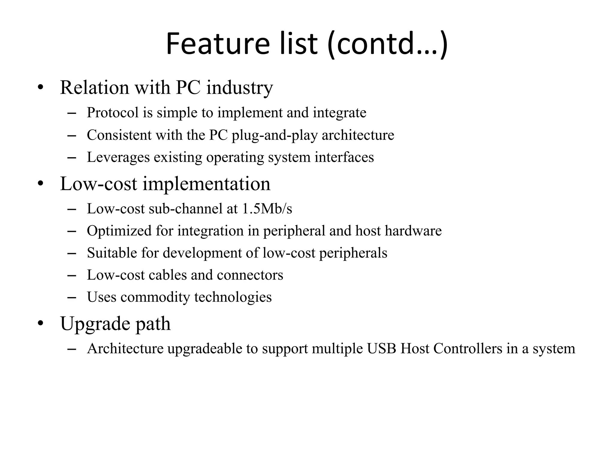 Feature list (contd…)
• Relation with PC industry
– Protocol is simple to implement and integrate
– Consistent with the PC plug-and-play architecture
– Leverages existing operating system interfaces
• Low-cost implementation
– Low-cost sub-channel at 1.5Mb/s
– Optimized for integration in peripheral and host hardware
– Suitable for development of low-cost peripherals
– Low-cost cables and connectors
– Uses commodity technologies
• Upgrade path
– Architecture upgradeable to support multiple USB Host Controllers in a system
 