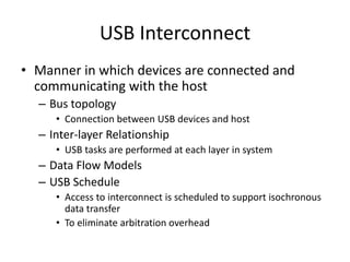 USB Interconnect
• Manner in which devices are connected and
communicating with the host
– Bus topology
• Connection between USB devices and host
– Inter-layer Relationship
• USB tasks are performed at each layer in system
– Data Flow Models
– USB Schedule
• Access to interconnect is scheduled to support isochronous
data transfer
• To eliminate arbitration overhead
 