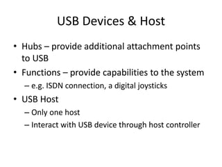 USB Devices & Host
• Hubs – provide additional attachment points
to USB
• Functions – provide capabilities to the system
– e.g. ISDN connection, a digital joysticks
• USB Host
– Only one host
– Interact with USB device through host controller
 