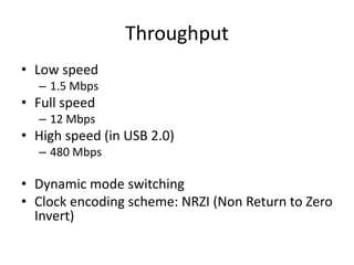 Throughput
• Low speed
– 1.5 Mbps
• Full speed
– 12 Mbps
• High speed (in USB 2.0)
– 480 Mbps
• Dynamic mode switching
• Clock encoding scheme: NRZI (Non Return to Zero
Invert)
 