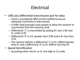 Electrical
• USB uses differential transmission pair for data
– Clock is encoded by NRZI and bit stuffed to ensure
adequate transitions in data stream
– A SYNC field precedes each packet to allow the receiver to
synchronize their bit recovery clock
– Differential ‘1’ is transmitted by pulling D+ over 2.8V and
D- under 0.3V
– Differential ‘0’ is a D- greater than 2.8V and a D+ less than
0.3V
– The receiver defines a differential ‘1’ as D+ 200mV greater
than D- and a differential ‘0’ as D+ 200mV less than D-
• Speed Identification
– by pulling either the D+ or D- line high to 3.3 volts
 
