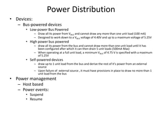 Power Distribution
• Devices:
– Bus-powered devices
• Low-power Bus Powered
– Draw all its power from VBUS and cannot draw any more than one unit load (100 mA)
– Designed to work down to a VBUS voltage of 4.40V and up to a maximum voltage of 5.25V
• High power bus powered
– draw all its power from the bus and cannot draw more than one unit load until it has
been configured after which it can then drain 5 unit loads (500mA Max)
– When operating at a full unit load, a minimum VBUS of 4.75 V is specified with a maximum
of 5.25V
• Self-powered devices
– draw up to 1 unit load from the bus and derive the rest of it’s power from an external
source
– Upon failure of external source , it must have provisions in place to draw no more than 1
unit load from the bus
• Power management
– Host based
– Power events:
• Suspend
• Resume
 