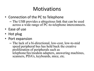 Motivations
• Connection of the PC to Telephone
– The USB provides a ubiquitous link that can be used
across a wide range of PC-to-telephone interconnects.
• Ease of use
• Hot plug
• Port expansion
– The lack of a bi-directional, low-cost, low-to-mid
speed peripheral bus has held back the creative
proliferation of peripherals such as
telephone/fax/modem adapters, answering machines,
scanners, PDA’s, keyboards, mice, etc.
 
