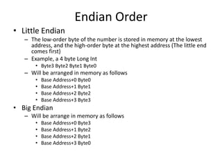 Endian Order
• Little Endian
– The low-order byte of the number is stored in memory at the lowest
address, and the high-order byte at the highest address (The little end
comes first)
– Example, a 4 byte Long Int
• Byte3 Byte2 Byte1 Byte0
– Will be arranged in memory as follows
• Base Address+0 Byte0
• Base Address+1 Byte1
• Base Address+2 Byte2
• Base Address+3 Byte3
• Big Endian
– Will be arrange in memory as follows
• Base Address+0 Byte3
• Base Address+1 Byte2
• Base Address+2 Byte1
• Base Address+3 Byte0
 